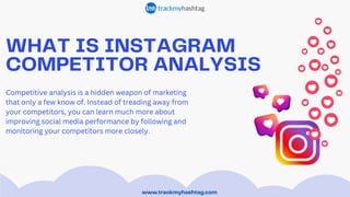 WHAT IS INSTAGRAM
COMPETITOR ANALYSIS
www.trackmyhashtag.com
Competitive analysis is a hidden weapon of marketing
that only a few know of. Instead of treading away from
your competitors, you can learn much more about
improving social media performance by following and
monitoring your competitors more closely.
 