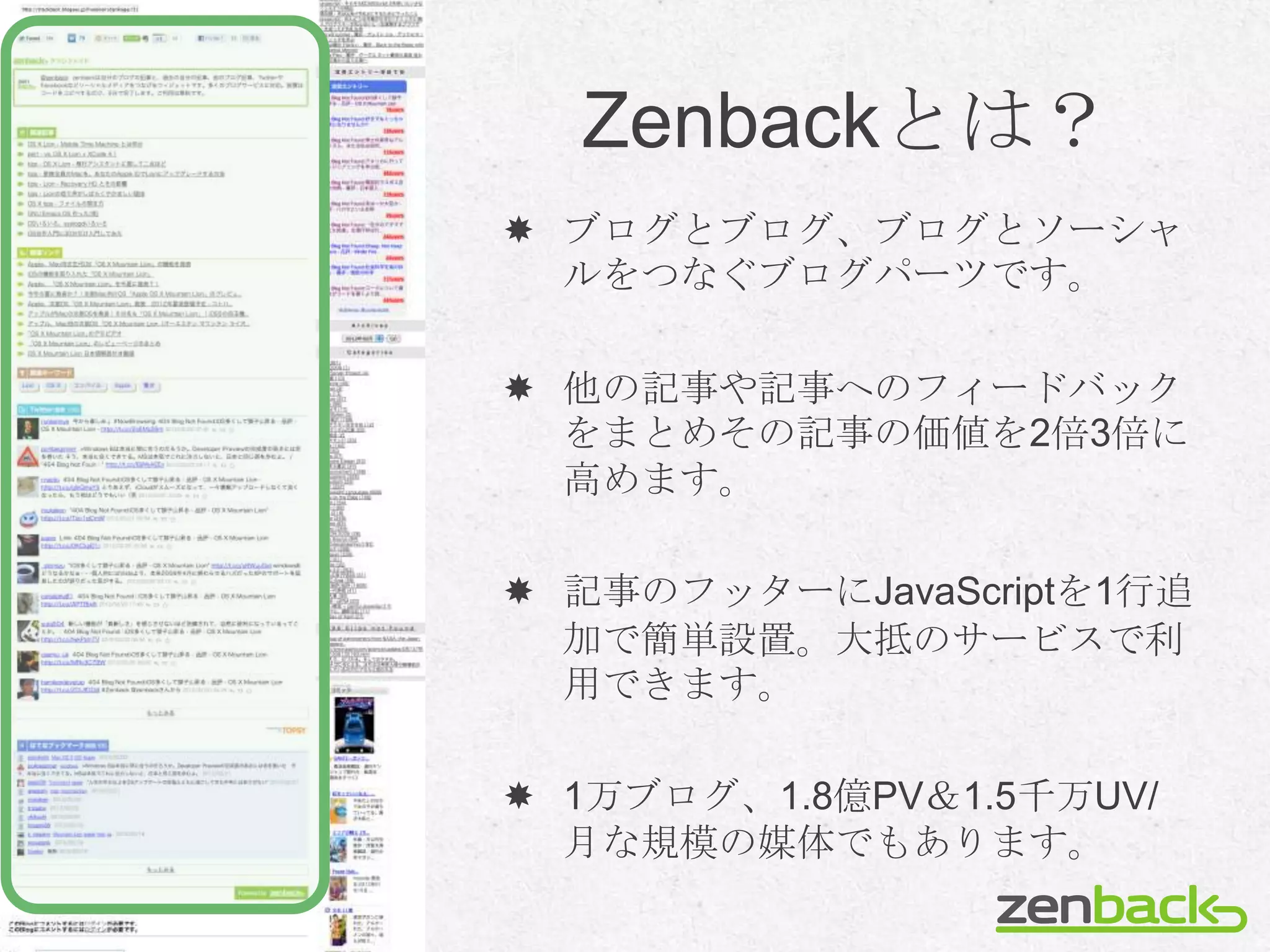 Zenbackとは？
 ブログとブログ、ブログとソーシャ
  ルをつなぐブログパーツです。

 他の記事や記事へのフィードバック
  をまとめその記事の価値を2倍3倍に
  高めます。

 記事のフッターにJavaScriptを1行追
  加で簡単設置。大抵のサービスで利
  用できます。

 1万ブログ、1.8億PV＆1.5千万UV/
  月な規模の媒体でもあります。
 