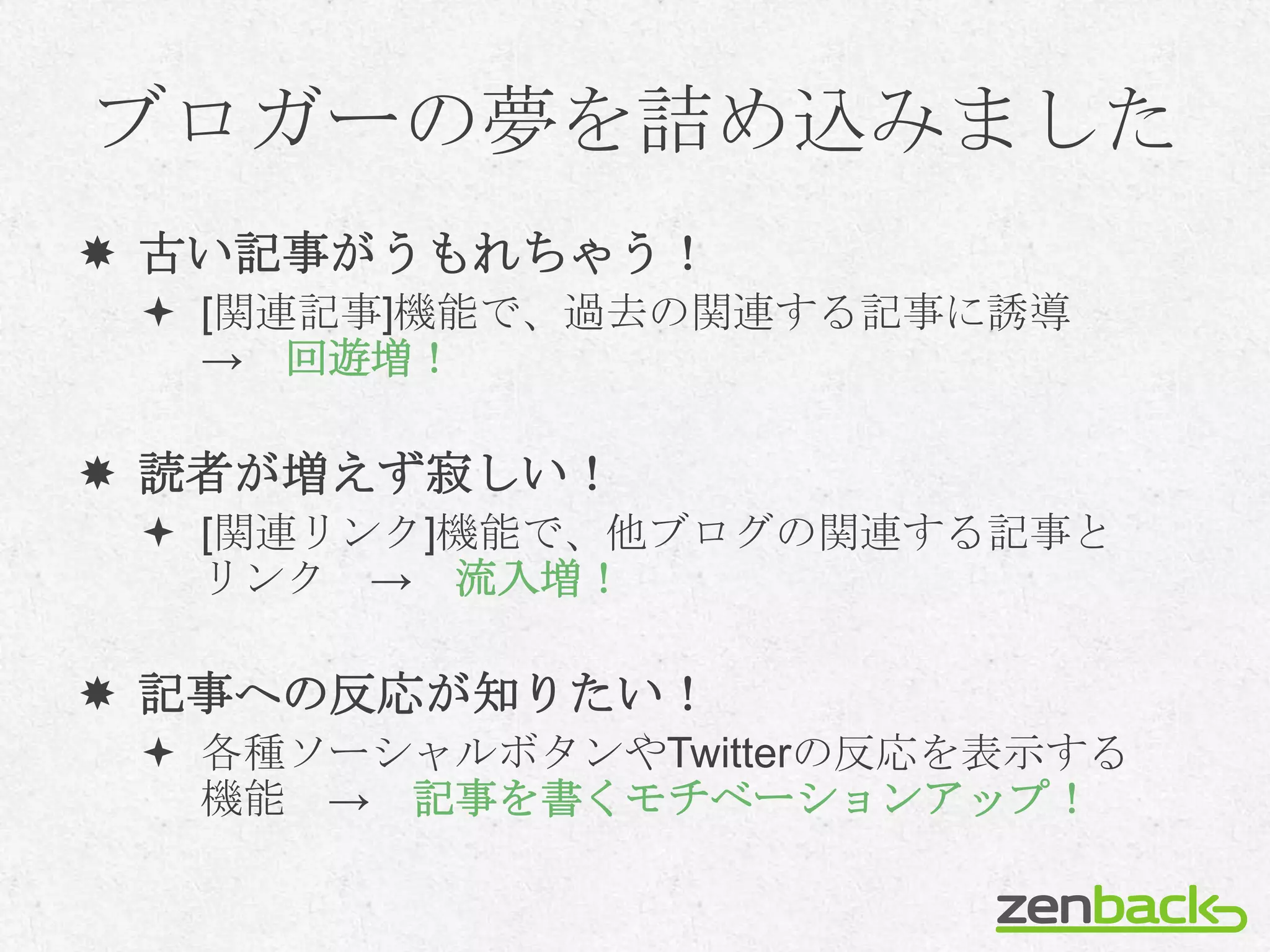 ブロガーの夢を詰め込みました
 古い記事がうもれちゃう！
  [関連記事]機能で、過去の関連する記事に誘導
   → 回遊増！

 読者が増えず寂しい！
  [関連リンク]機能で、他ブログの関連する記事と
   リンク → 流入増！

 記事への反応が知りたい！
  各種ソーシャルボタンやTwitterの反応を表示する
   機能 → 記事を書くモチベーションアップ！
 