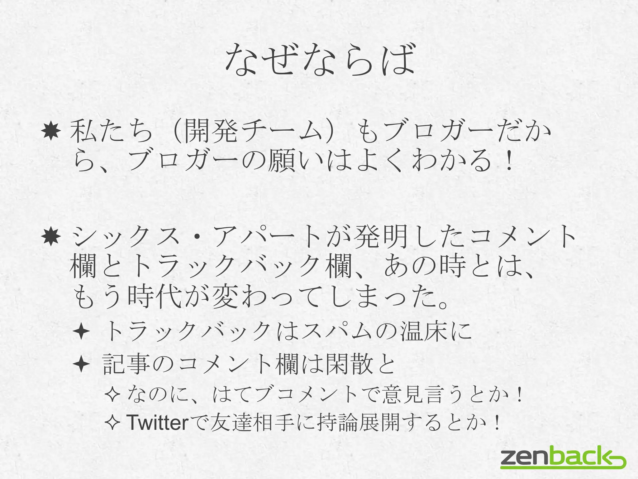なぜならば
 私たち（開発チーム）もブロガーだか
  ら、ブロガーの願いはよくわかる！

 シックス・アパートが発明したコメント
  欄とトラックバック欄、あの時とは、
  もう時代が変わってしまった。
  トラックバックはスパムの温床に
  記事のコメント欄は閑散と
   なのに、はてブコメントで意見言うとか！
   Twitterで友達相手に持論展開するとか！
 