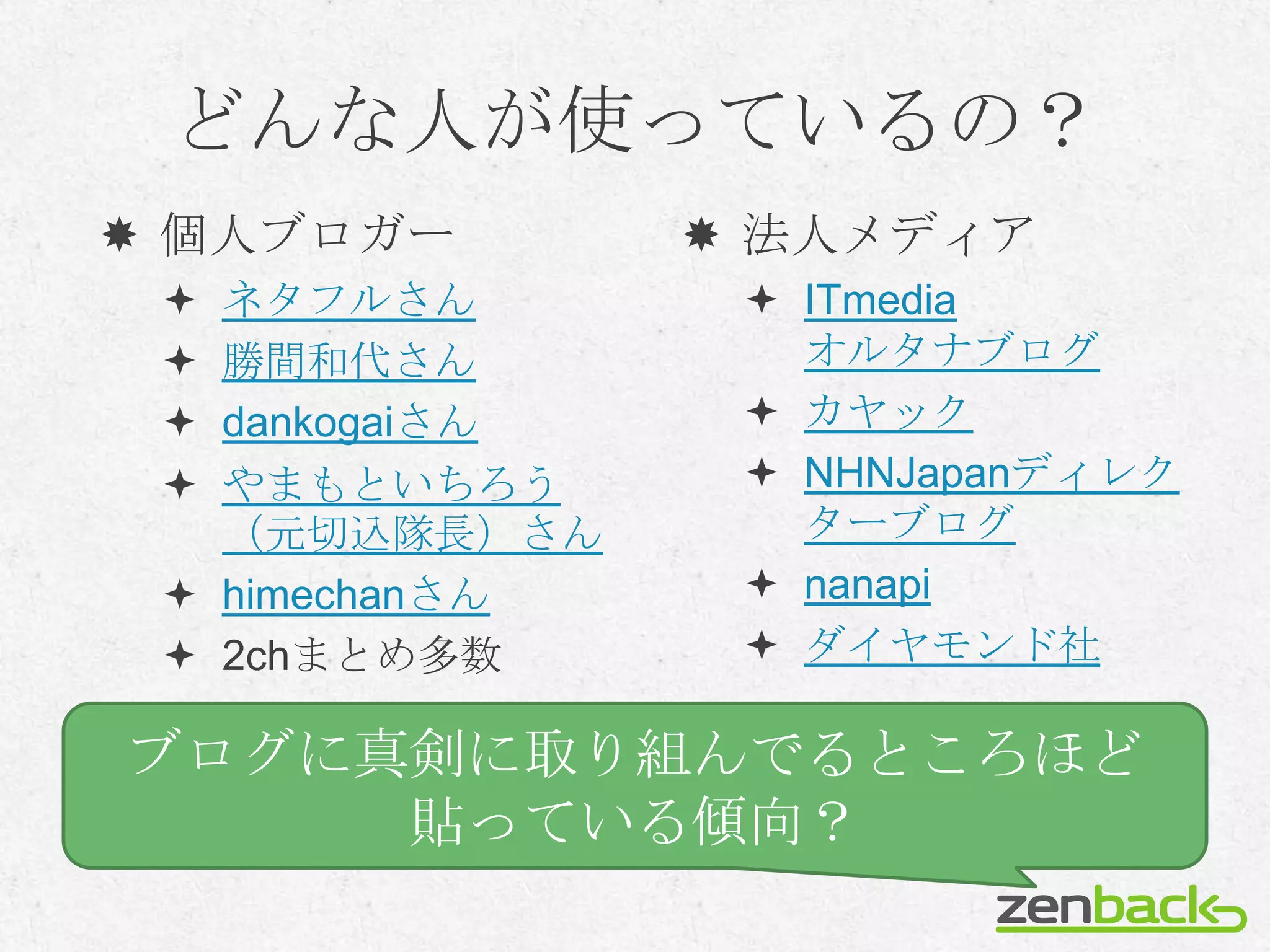 どんな人が使っているの？
 個人ブロガー         法人メディア
  ネタフルさん         ITmedia
  勝間和代さん          オルタナブログ
  dankogaiさん     カヤック
  やまもといちろう       NHNJapanディレク
   （元切込隊長）さん       ターブログ
  himechanさん     nanapi
  2chまとめ多数       ダイヤモンド社

ブログに真剣に取り組んでるところほど
     貼っている傾向？
 