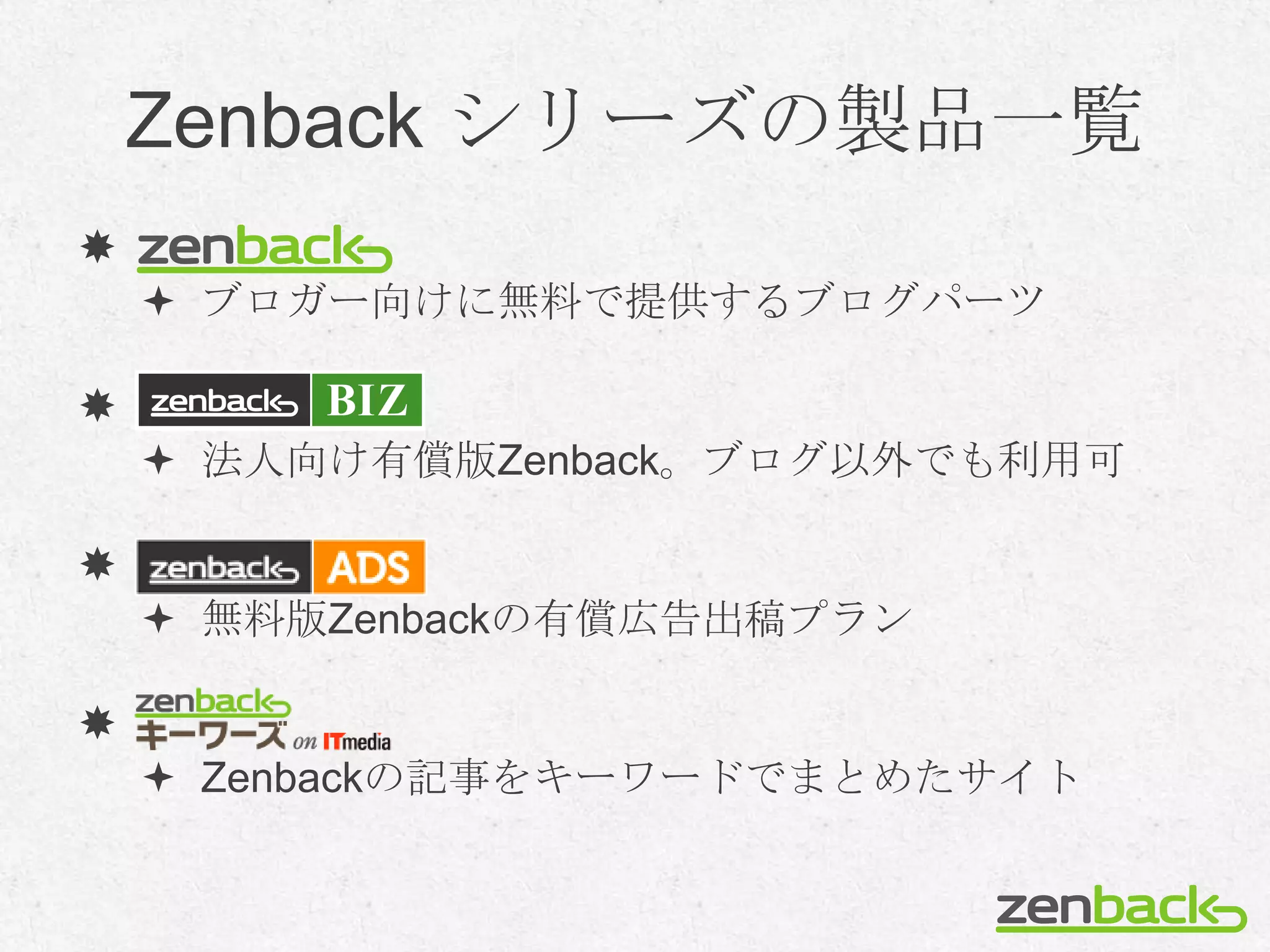 Zenback シリーズの製品一覧

     ブロガー向けに無料で提供するブログパーツ


     法人向け有償版Zenback。ブログ以外でも利用可


     無料版Zenbackの有償広告出稿プラン


     Zenbackの記事をキーワードでまとめたサイト
 