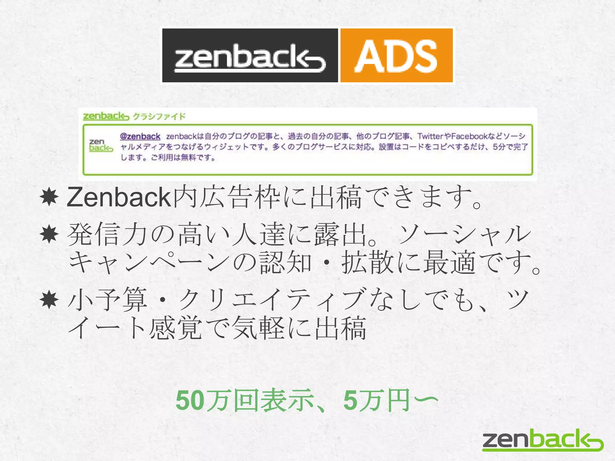  Zenback内広告枠に出稿できます。
 発信力の高い人達に露出。ソーシャル
  キャンペーンの認知・拡散に最適です。
 小予算・クリエイティブなしでも、ツ
  イート感覚で気軽に出稿

     50万回表示、5万円〜
 
