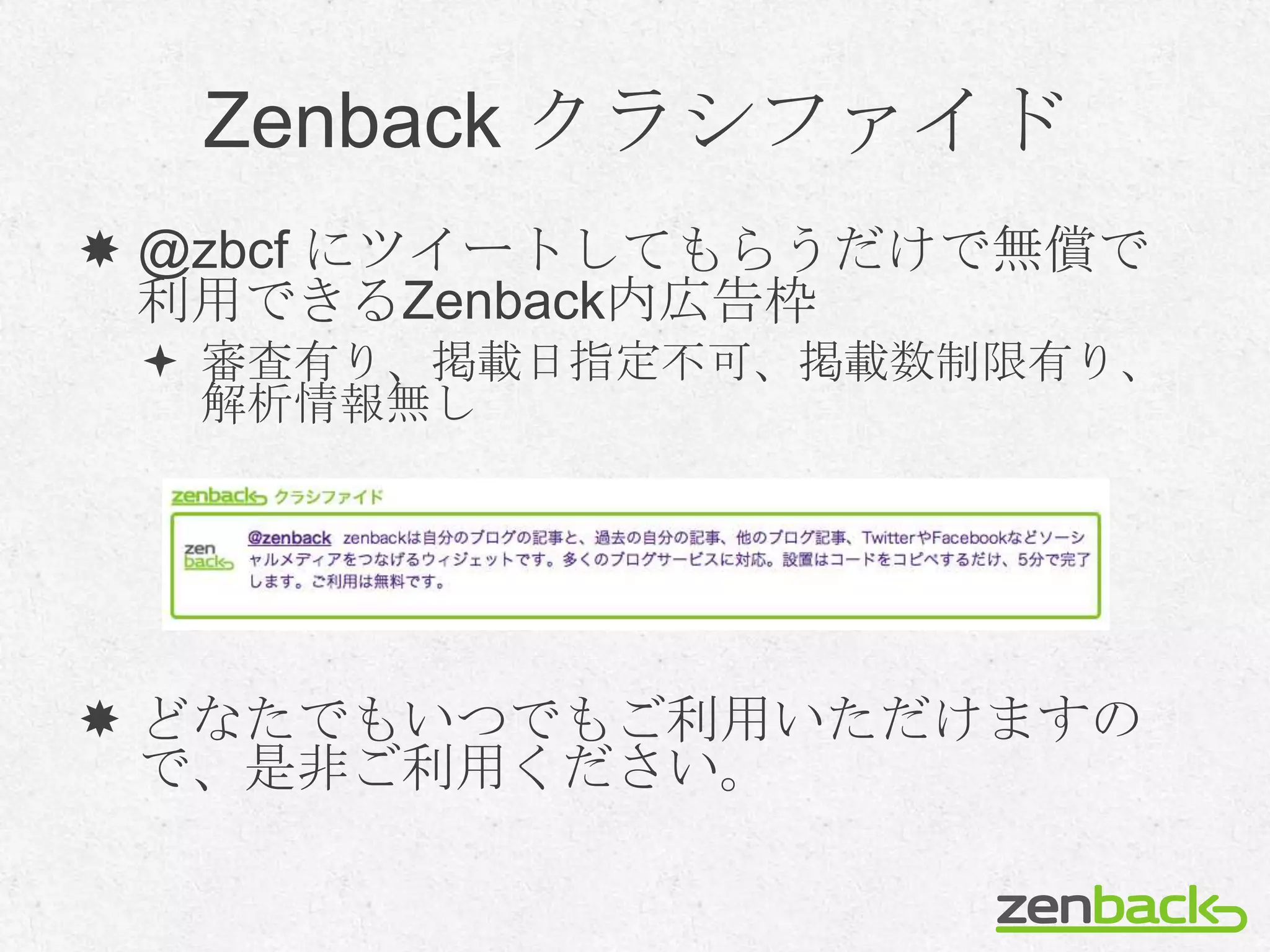 Zenback クラシファイド
 @zbcf にツイートしてもらうだけで無償で
  利用できるZenback内広告枠
  審査有り、掲載日指定不可、掲載数制限有り、
   解析情報無し




 どなたでもいつでもご利用いただけますの
  で、是非ご利用ください。
 