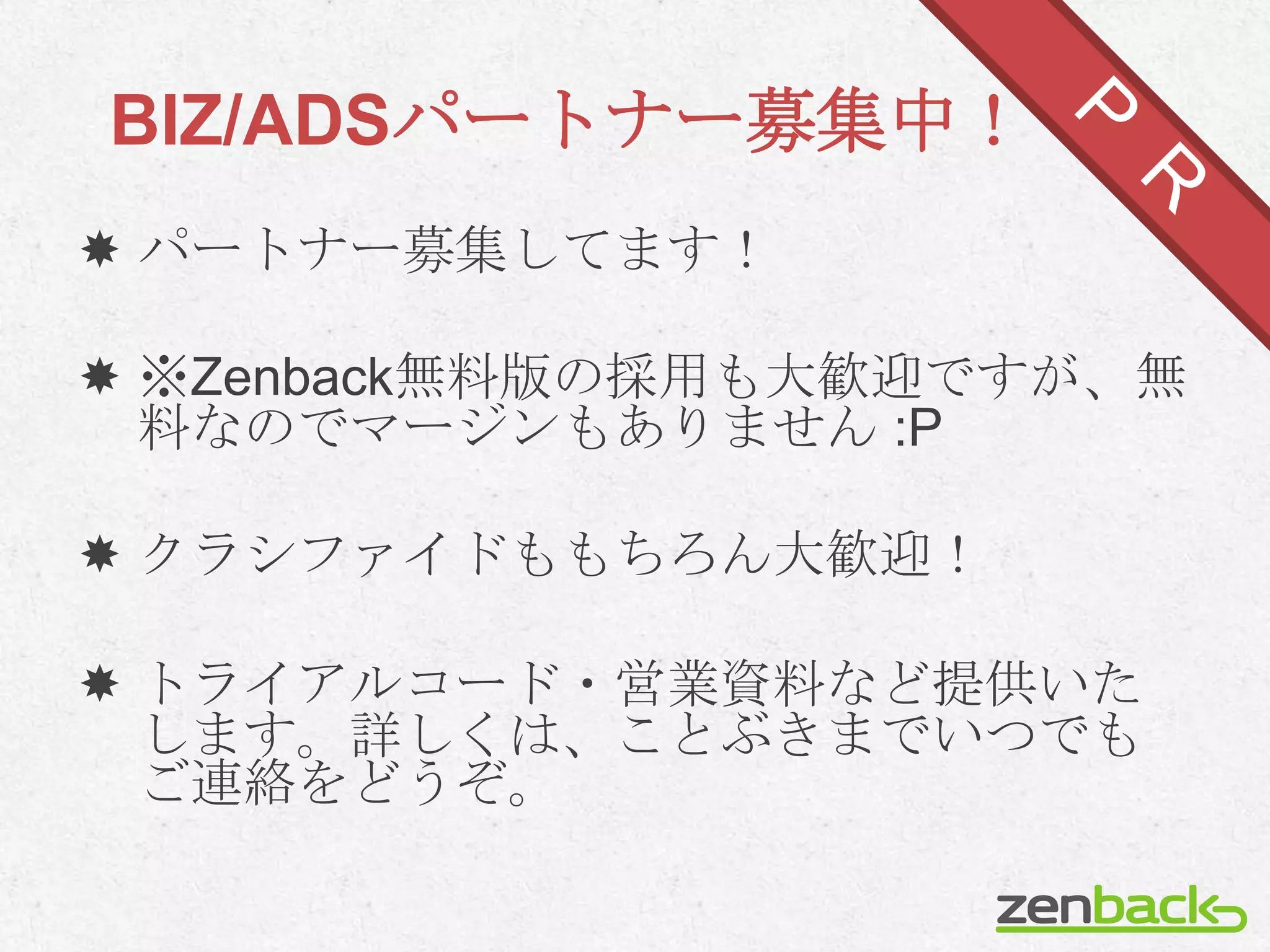 BIZ/ADSパートナー募集中！
 パートナー募集してます！

 ※Zenback無料版の採用も大歓迎ですが、無
  料なのでマージンもありません :P

 クラシファイドももちろん大歓迎！

 トライアルコード・営業資料など提供いた
  します。詳しくは、ことぶきまでいつでも
  ご連絡をどうぞ。
 