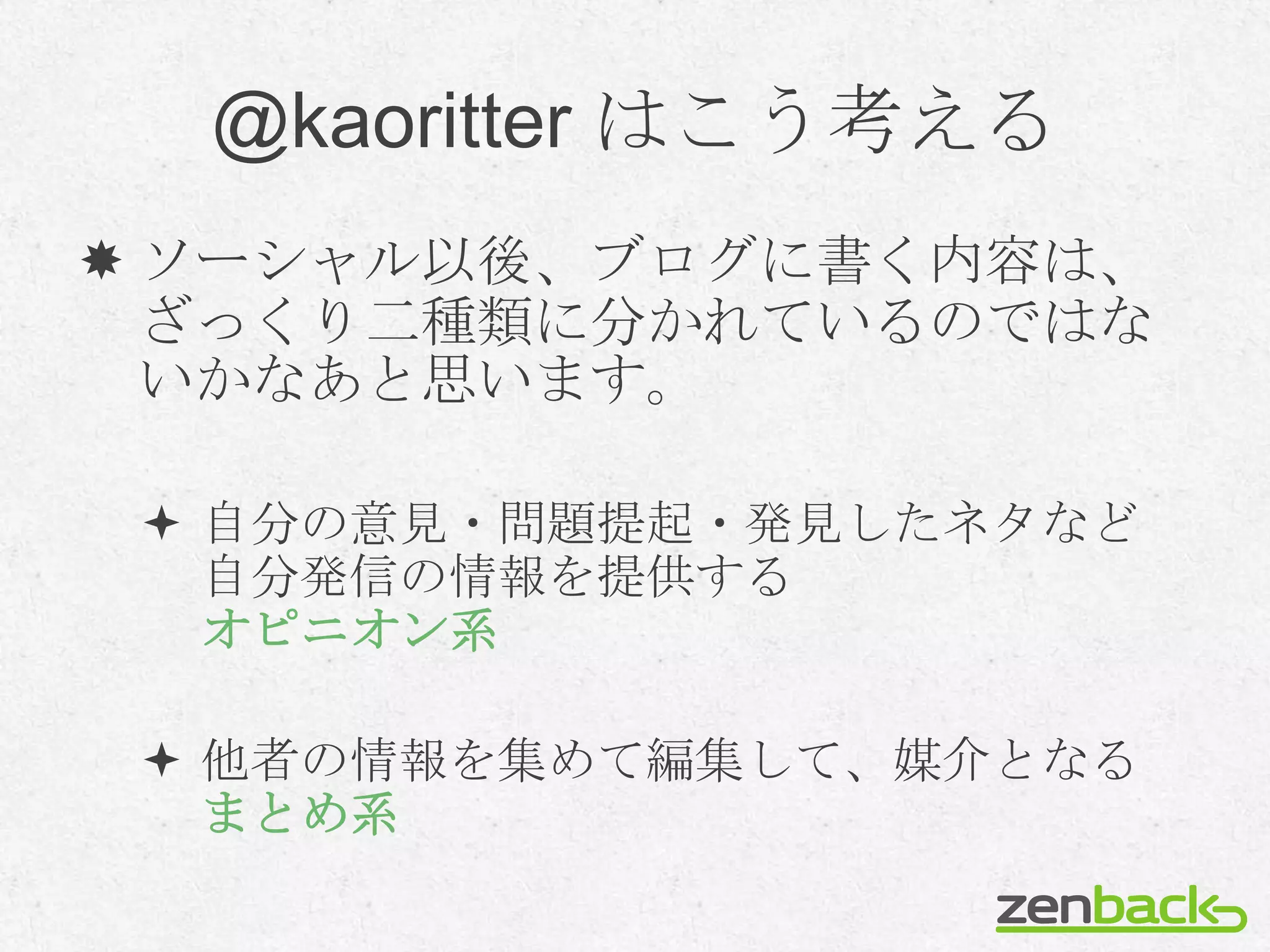 @kaoritter はこう考える
 ソーシャル以後、ブログに書く内容は、
  ざっくり二種類に分かれているのではな
  いかなあと思います。

  自分の意見・問題提起・発見したネタなど
   自分発信の情報を提供する
   オピニオン系

  他者の情報を集めて編集して、媒介となる
   まとめ系
 