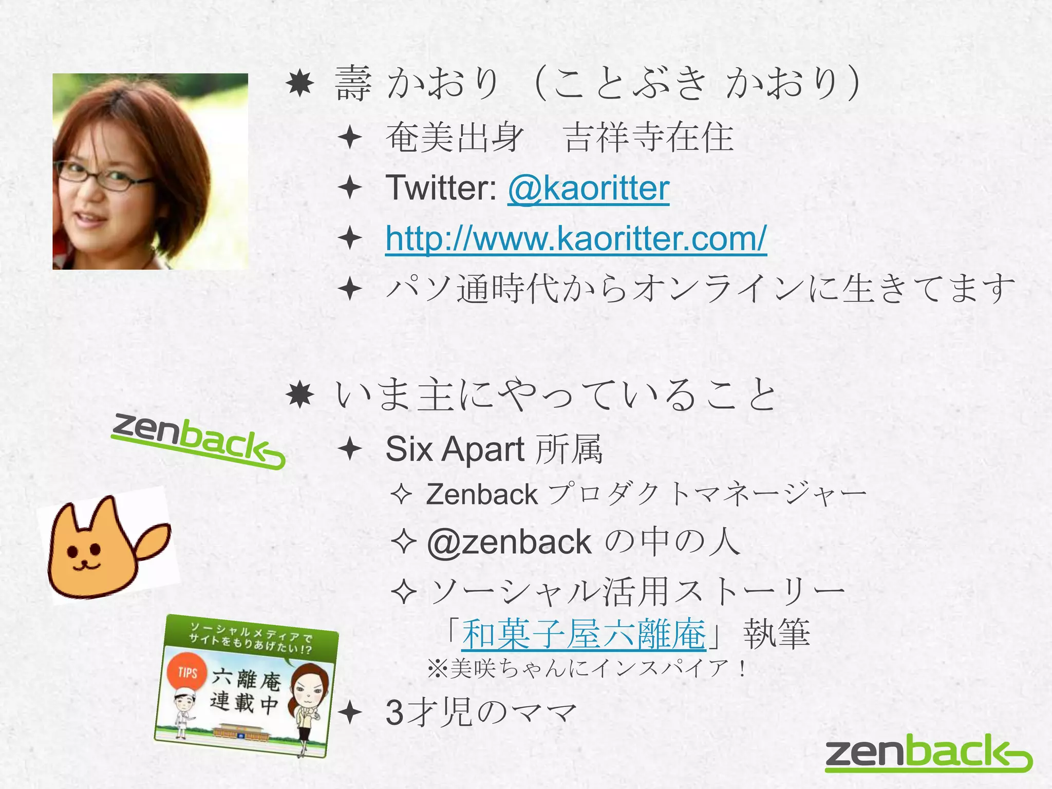  壽 かおり（ことぶき かおり）
    奄美出身 吉祥寺在住
    Twitter: @kaoritter
    http://www.kaoritter.com/
    パソ通時代からオンラインに生きてます


 いま主にやっていること
  Six Apart 所属
      Zenback プロダクトマネージャー
      @zenback の中の人
      ソーシャル活用ストーリー
       「和菓子屋六離庵」執筆
      ※美咲ちゃんにインスパイア！

  3才児のママ
 
