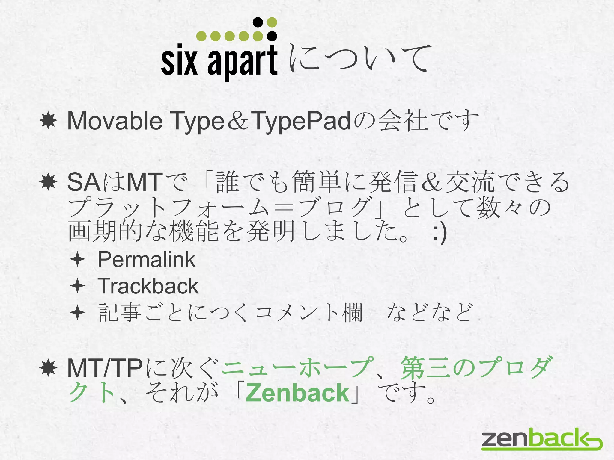 について
 Movable Type＆TypePadの会社です

 SAはMTで「誰でも簡単に発信＆交流できる
  プラットフォーム＝ブログ」として数々の
  画期的な機能を発明しました。 :)
  Permalink
  Trackback
  記事ごとにつくコメント欄 などなど

 MT/TPに次ぐニューホープ、第三のプロダ
  クト、それが「Zenback」です。
 