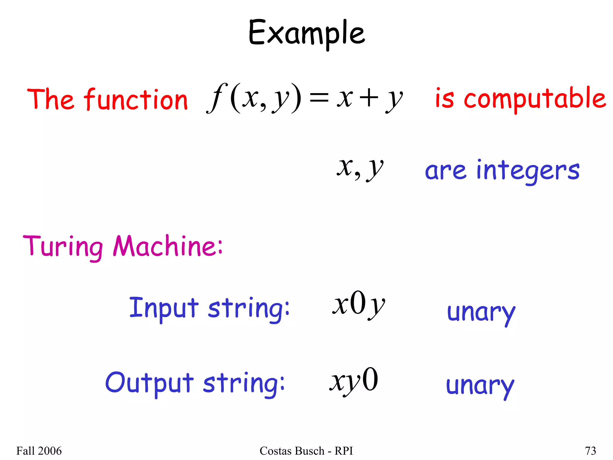 Fall 2006 Costas Busch - RPI 73
Example
The function yxyxf +=),( is computable
Turing Machine:
Input string: yx0 unary
Output string: 0xy unary
yx, are integers
 