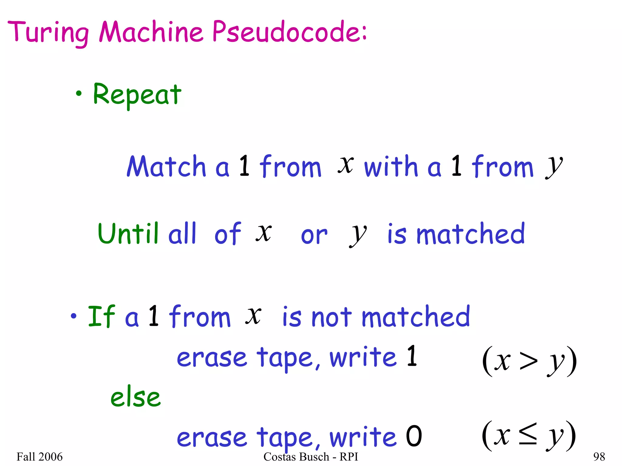 Fall 2006 Costas Busch - RPI 98
Turing Machine Pseudocode:
Match a 1 from with a 1 fromx y
• Repeat
Until all of or is matchedx y
• If a 1 from is not matched
erase tape, write 1
else
erase tape, write 0
x
)( yx >
)( yx ≤
 