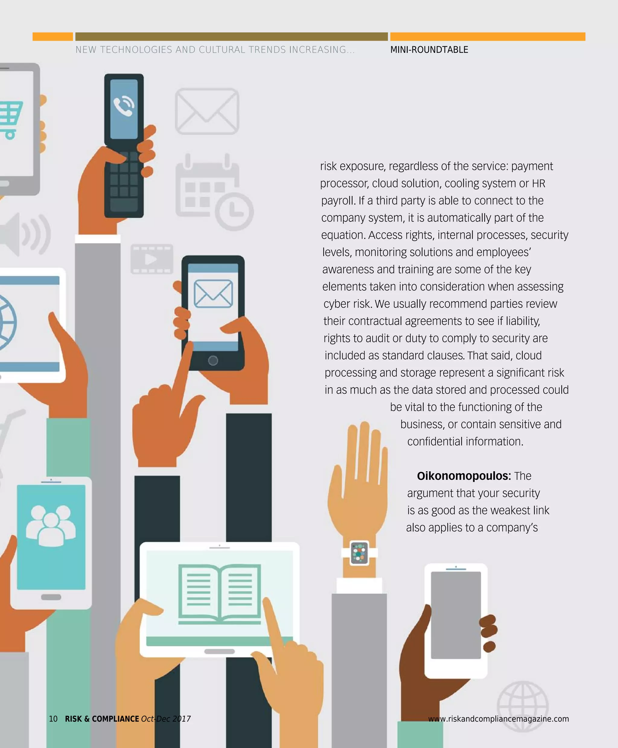 10 www.riskandcompliancemagazine.comRISK & COMPLIANCE Oct-Dec 2017
risk exposure, regardless of the service: payment
processor, cloud solution, cooling system or HR
payroll. If a third party is able to connect to the
company system, it is automatically part of the
equation. Access rights, internal processes, security
levels, monitoring solutions and employees’
awareness and training are some of the key
elements taken into consideration when assessing
cyber risk. We usually recommend parties review
their contractual agreements to see if liability,
rights to audit or duty to comply to security are
included as standard clauses. That said, cloud
processing and storage represent a signiﬁcant risk
in as much as the data stored and processed could
be vital to the functioning of the
business, or contain sensitive and
conﬁdential information.
Oikonomopoulos: The
argument that your security
is as good as the weakest link
also applies to a company’s
RISK & COMPLIANCE Oct-Dec 201710 www.riskandcompliancemagazine.com
NEW TECHNOLOGIES AND CULTURAL TRENDS INCREASING... MINI-ROUNDTABLE
 