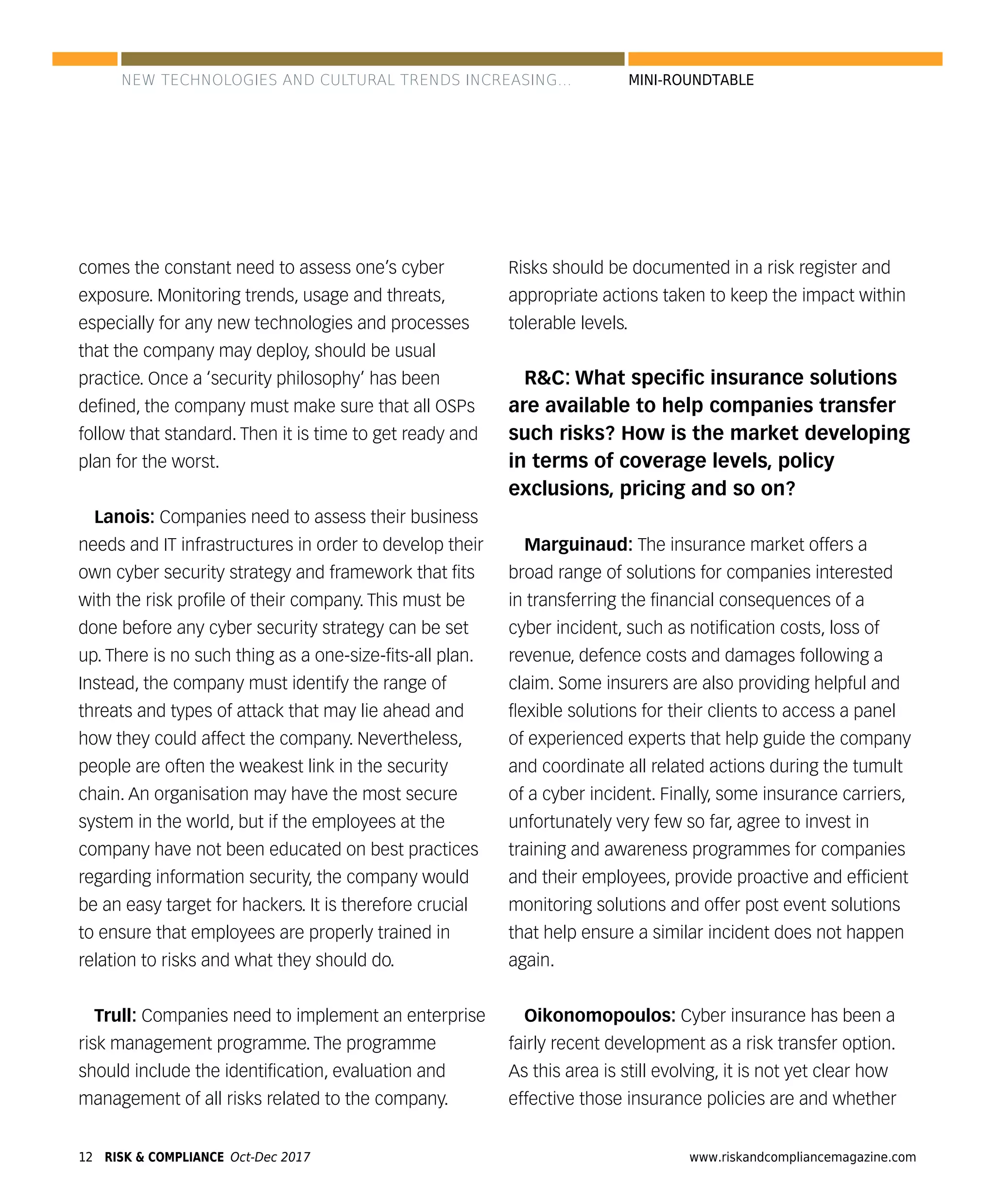 12 www.riskandcompliancemagazine.comRISK & COMPLIANCE Oct-Dec 2017
MINI-ROUNDTABLE
comes the constant need to assess one’s cyber
exposure. Monitoring trends, usage and threats,
especially for any new technologies and processes
that the company may deploy, should be usual
practice. Once a ‘security philosophy’ has been
deﬁned, the company must make sure that all OSPs
follow that standard. Then it is time to get ready and
plan for the worst.
Lanois: Companies need to assess their business
needs and IT infrastructures in order to develop their
own cyber security strategy and framework that ﬁts
with the risk proﬁle of their company. This must be
done before any cyber security strategy can be set
up. There is no such thing as a one-size-ﬁts-all plan.
Instead, the company must identify the range of
threats and types of attack that may lie ahead and
how they could affect the company. Nevertheless,
people are often the weakest link in the security
chain. An organisation may have the most secure
system in the world, but if the employees at the
company have not been educated on best practices
regarding information security, the company would
be an easy target for hackers. It is therefore crucial
to ensure that employees are properly trained in
relation to risks and what they should do.
Trull: Companies need to implement an enterprise
risk management programme. The programme
should include the identiﬁcation, evaluation and
management of all risks related to the company.
Risks should be documented in a risk register and
appropriate actions taken to keep the impact within
tolerable levels.
R&C: What speciﬁc insurance solutions
are available to help companies transfer
such risks? How is the market developing
in terms of coverage levels, policy
exclusions, pricing and so on?
Marguinaud: The insurance market offers a
broad range of solutions for companies interested
in transferring the ﬁnancial consequences of a
cyber incident, such as notiﬁcation costs, loss of
revenue, defence costs and damages following a
claim. Some insurers are also providing helpful and
ﬂexible solutions for their clients to access a panel
of experienced experts that help guide the company
and coordinate all related actions during the tumult
of a cyber incident. Finally, some insurance carriers,
unfortunately very few so far, agree to invest in
training and awareness programmes for companies
and their employees, provide proactive and efﬁcient
monitoring solutions and offer post event solutions
that help ensure a similar incident does not happen
again.
Oikonomopoulos: Cyber insurance has been a
fairly recent development as a risk transfer option.
As this area is still evolving, it is not yet clear how
effective those insurance policies are and whether
NEW TECHNOLOGIES AND CULTURAL TRENDS INCREASING...
 