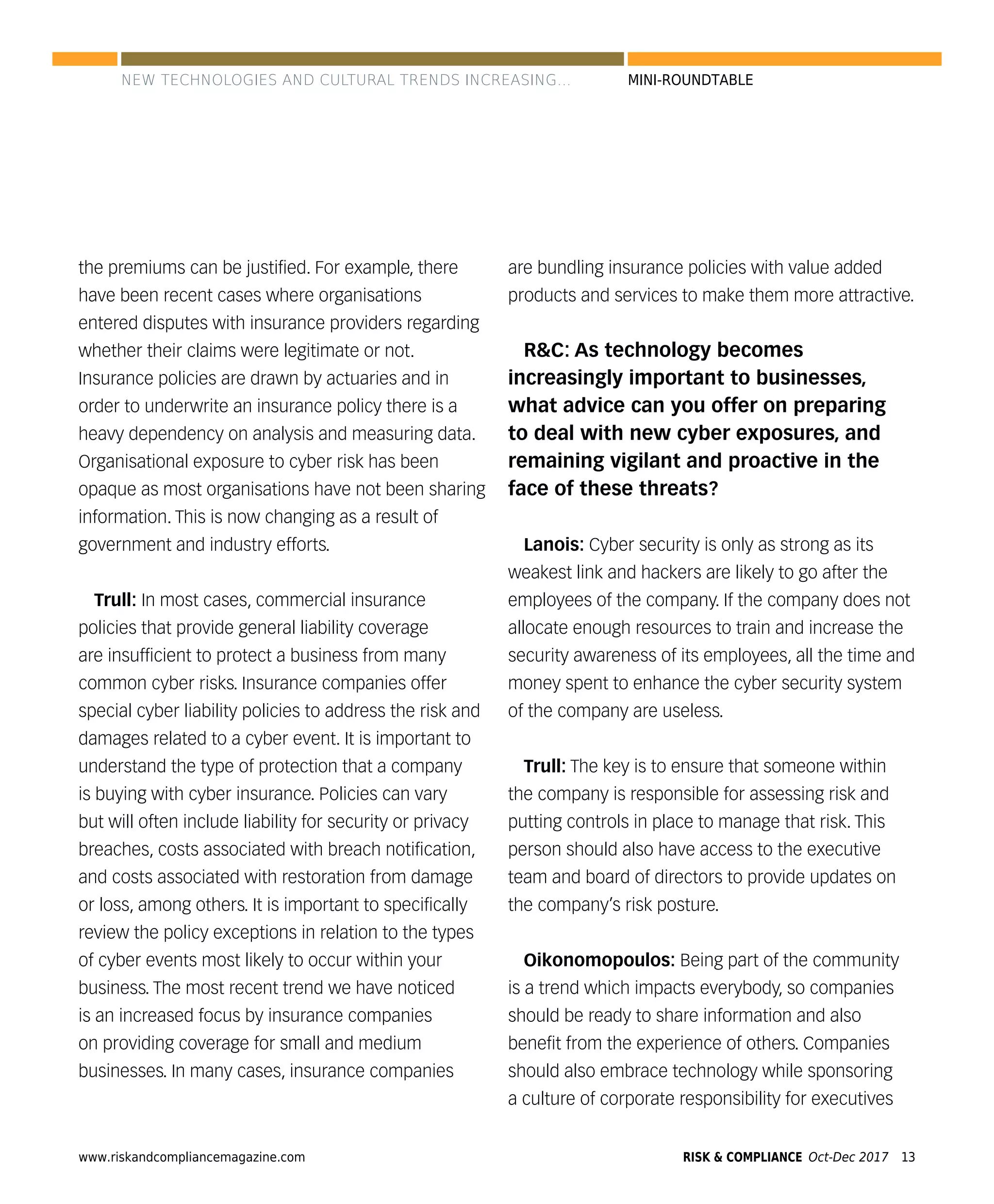 www.riskandcompliancemagazine.com 13RISK & COMPLIANCE Oct-Dec 2017
MINI-ROUNDTABLE
the premiums can be justiﬁed. For example, there
have been recent cases where organisations
entered disputes with insurance providers regarding
whether their claims were legitimate or not.
Insurance policies are drawn by actuaries and in
order to underwrite an insurance policy there is a
heavy dependency on analysis and measuring data.
Organisational exposure to cyber risk has been
opaque as most organisations have not been sharing
information. This is now changing as a result of
government and industry efforts.
Trull: In most cases, commercial insurance
policies that provide general liability coverage
are insufﬁcient to protect a business from many
common cyber risks. Insurance companies offer
special cyber liability policies to address the risk and
damages related to a cyber event. It is important to
understand the type of protection that a company
is buying with cyber insurance. Policies can vary
but will often include liability for security or privacy
breaches, costs associated with breach notiﬁcation,
and costs associated with restoration from damage
or loss, among others. It is important to speciﬁcally
review the policy exceptions in relation to the types
of cyber events most likely to occur within your
business. The most recent trend we have noticed
is an increased focus by insurance companies
on providing coverage for small and medium
businesses. In many cases, insurance companies
are bundling insurance policies with value added
products and services to make them more attractive.
R&C: As technology becomes
increasingly important to businesses,
what advice can you offer on preparing
to deal with new cyber exposures, and
remaining vigilant and proactive in the
face of these threats?
Lanois: Cyber security is only as strong as its
weakest link and hackers are likely to go after the
employees of the company. If the company does not
allocate enough resources to train and increase the
security awareness of its employees, all the time and
money spent to enhance the cyber security system
of the company are useless.
Trull: The key is to ensure that someone within
the company is responsible for assessing risk and
putting controls in place to manage that risk. This
person should also have access to the executive
team and board of directors to provide updates on
the company’s risk posture.
Oikonomopoulos: Being part of the community
is a trend which impacts everybody, so companies
should be ready to share information and also
beneﬁt from the experience of others. Companies
should also embrace technology while sponsoring
a culture of corporate responsibility for executives
NEW TECHNOLOGIES AND CULTURAL TRENDS INCREASING...
 