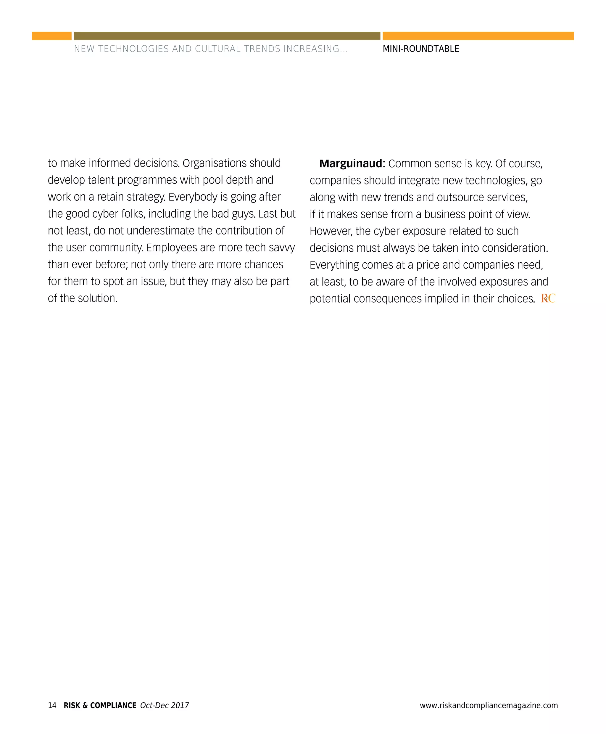 14 www.riskandcompliancemagazine.comRISK & COMPLIANCE Oct-Dec 2017
MINI-ROUNDTABLE
to make informed decisions. Organisations should
develop talent programmes with pool depth and
work on a retain strategy. Everybody is going after
the good cyber folks, including the bad guys. Last but
not least, do not underestimate the contribution of
the user community. Employees are more tech savvy
than ever before; not only there are more chances
for them to spot an issue, but they may also be part
of the solution.
Marguinaud: Common sense is key. Of course,
companies should integrate new technologies, go
along with new trends and outsource services,
if it makes sense from a business point of view.
However, the cyber exposure related to such
decisions must always be taken into consideration.
Everything comes at a price and companies need,
at least, to be aware of the involved exposures and
potential consequences implied in their choices. RC&
NEW TECHNOLOGIES AND CULTURAL TRENDS INCREASING...
 