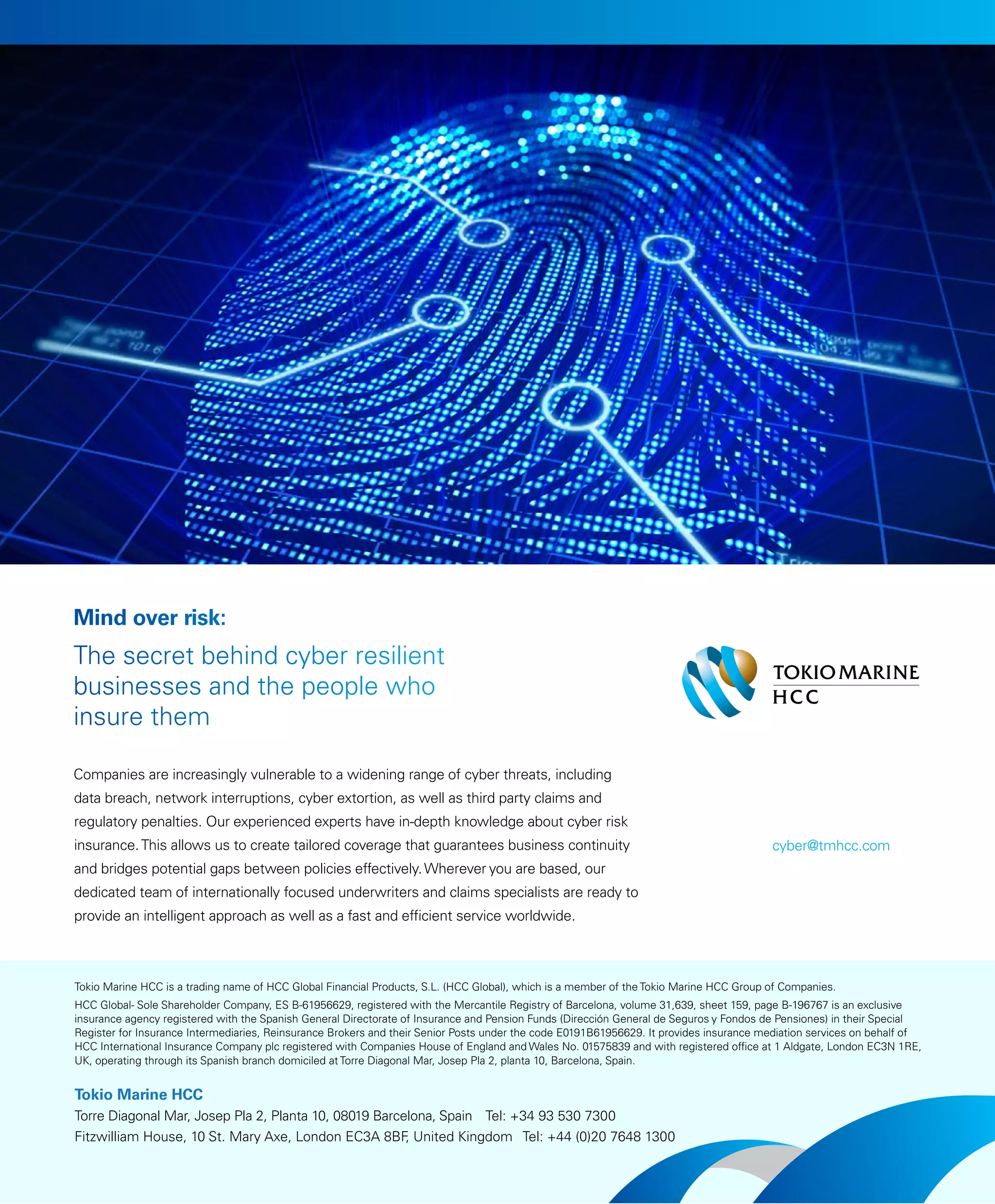 Companies are increasingly vulnerable to a widening range of cyber threats, including
data breach, network interruptions, cyber extortion, as well as third party claims and
regulatory penalties. Our experienced experts have in-depth knowledge about cyber risk
insurance.This allows us to create tailored coverage that guarantees business continuity
and bridges potential gaps between policies effectively.Wherever you are based, our
dedicated team of internationally focused underwriters and claims specialists are ready to
provide an intelligent approach as well as a fast and efficient service worldwide.
The secret behind cyber resilient
businesses and the people who
insure them
Mind over risk:
Tokio Marine HCC is a trading name of HCC Global Financial Products, S.L. (HCC Global), which is a member of the Tokio Marine HCC Group of Companies.
HCC Global- Sole Shareholder Company, ES B-61956629, registered with the Mercantile Registry of Barcelona, volume 31,639, sheet 159, page B-196767 is an exclusive
insurance agency registered with the Spanish General Directorate of Insurance and Pension Funds (Dirección General de Seguros y Fondos de Pensiones) in their Special
Register for Insurance Intermediaries, Reinsurance Brokers and their Senior Posts under the code E0191B61956629. It provides insurance mediation services on behalf of
HCC International Insurance Company plc registered with Companies House of England and Wales No. 01575839 and with registered office at 1 Aldgate, London EC3N 1RE,
UK, operating through its Spanish branch domiciled at Torre Diagonal Mar, Josep Pla 2, planta 10, Barcelona, Spain.
Tokio Marine HCC
Torre Diagonal Mar, Josep Pla 2, Planta 10, 08019 Barcelona, Spain Tel: +34 93 530 7300
Fitzwilliam House, 10 St. Mary Axe, London EC3A 8BF, United Kingdom Tel: +44 (0)20 7648 1300
cyber@tmhcc.com
 