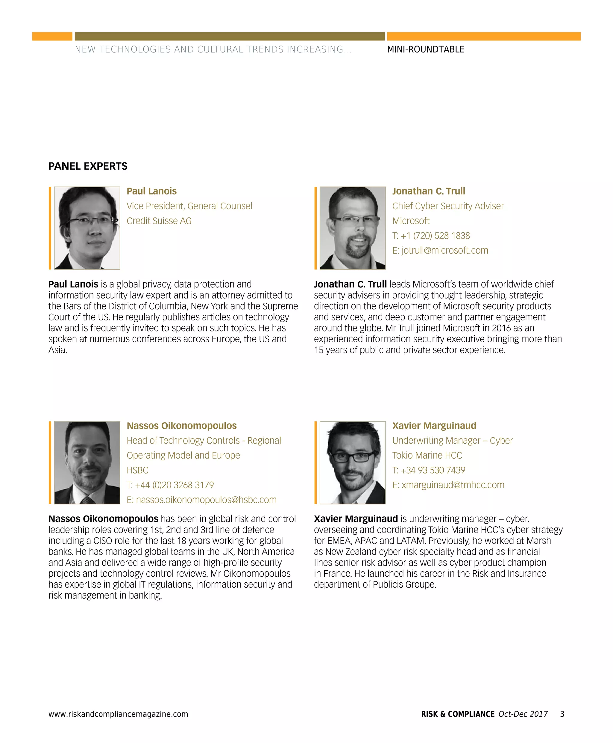 www.riskandcompliancemagazine.com 3RISK & COMPLIANCE Oct-Dec 2017
MINI-ROUNDTABLE
PANEL EXPERTS
Paul Lanois
Vice President, General Counsel
Credit Suisse AG
Paul Lanois is a global privacy, data protection and
information security law expert and is an attorney admitted to
the Bars of the District of Columbia, New York and the Supreme
Court of the US. He regularly publishes articles on technology
law and is frequently invited to speak on such topics. He has
spoken at numerous conferences across Europe, the US and
Asia.
Nassos Oikonomopoulos
Head of Technology Controls - Regional
Operating Model and Europe
HSBC
T: +44 (0)20 3268 3179
E: nassos.oikonomopoulos@hsbc.com
Nassos Oikonomopoulos has been in global risk and control
leadership roles covering 1st, 2nd and 3rd line of defence
including a CISO role for the last 18 years working for global
banks. He has managed global teams in the UK, North America
and Asia and delivered a wide range of high-proﬁle security
projects and technology control reviews. Mr Oikonomopoulos
has expertise in global IT regulations, information security and
risk management in banking.
Jonathan C. Trull
Chief Cyber Security Adviser
Microsoft
T: +1 (720) 528 1838
E: jotrull@microsoft.com
Jonathan C. Trull leads Microsoft’s team of worldwide chief
security advisers in providing thought leadership, strategic
direction on the development of Microsoft security products
and services, and deep customer and partner engagement
around the globe. Mr Trull joined Microsoft in 2016 as an
experienced information security executive bringing more than
15 years of public and private sector experience.
Xavier Marguinaud
Underwriting Manager – Cyber
Tokio Marine HCC
T: +34 93 530 7439
E: xmarguinaud@tmhcc.com
Xavier Marguinaud is underwriting manager – cyber,
overseeing and coordinating Tokio Marine HCC’s cyber strategy
for EMEA, APAC and LATAM. Previously, he worked at Marsh
as New Zealand cyber risk specialty head and as ﬁnancial
lines senior risk advisor as well as cyber product champion
in France. He launched his career in the Risk and Insurance
department of Publicis Groupe.
NEW TECHNOLOGIES AND CULTURAL TRENDS INCREASING...
 