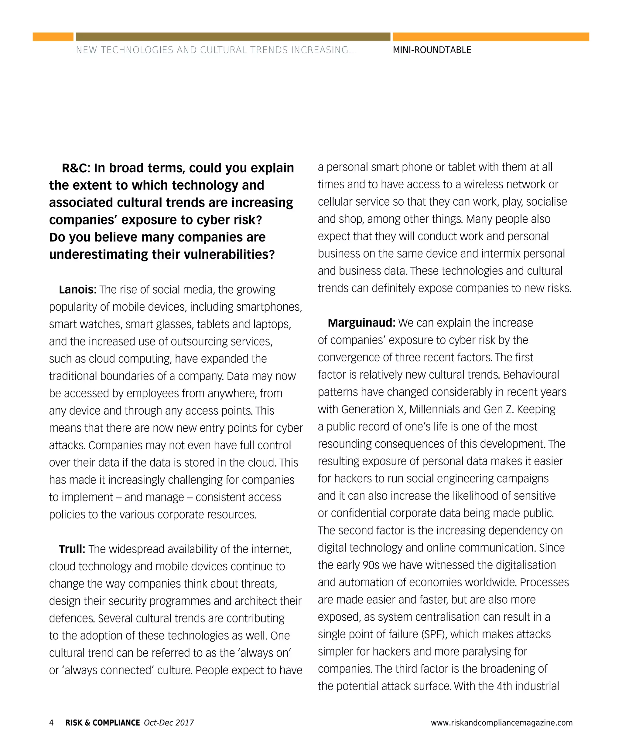 4 www.riskandcompliancemagazine.comRISK & COMPLIANCE Oct-Dec 2017
MINI-ROUNDTABLE
R&C: In broad terms, could you explain
the extent to which technology and
associated cultural trends are increasing
companies’ exposure to cyber risk?
Do you believe many companies are
underestimating their vulnerabilities?
Lanois: The rise of social media, the growing
popularity of mobile devices, including smartphones,
smart watches, smart glasses, tablets and laptops,
and the increased use of outsourcing services,
such as cloud computing, have expanded the
traditional boundaries of a company. Data may now
be accessed by employees from anywhere, from
any device and through any access points. This
means that there are now new entry points for cyber
attacks. Companies may not even have full control
over their data if the data is stored in the cloud. This
has made it increasingly challenging for companies
to implement – and manage – consistent access
policies to the various corporate resources.
Trull: The widespread availability of the internet,
cloud technology and mobile devices continue to
change the way companies think about threats,
design their security programmes and architect their
defences. Several cultural trends are contributing
to the adoption of these technologies as well. One
cultural trend can be referred to as the ‘always on’
or ‘always connected’ culture. People expect to have
a personal smart phone or tablet with them at all
times and to have access to a wireless network or
cellular service so that they can work, play, socialise
and shop, among other things. Many people also
expect that they will conduct work and personal
business on the same device and intermix personal
and business data. These technologies and cultural
trends can deﬁnitely expose companies to new risks.
Marguinaud: We can explain the increase
of companies’ exposure to cyber risk by the
convergence of three recent factors. The ﬁrst
factor is relatively new cultural trends. Behavioural
patterns have changed considerably in recent years
with Generation X, Millennials and Gen Z. Keeping
a public record of one’s life is one of the most
resounding consequences of this development. The
resulting exposure of personal data makes it easier
for hackers to run social engineering campaigns
and it can also increase the likelihood of sensitive
or conﬁdential corporate data being made public.
The second factor is the increasing dependency on
digital technology and online communication. Since
the early 90s we have witnessed the digitalisation
and automation of economies worldwide. Processes
are made easier and faster, but are also more
exposed, as system centralisation can result in a
single point of failure (SPF), which makes attacks
simpler for hackers and more paralysing for
companies. The third factor is the broadening of
the potential attack surface. With the 4th industrial
NEW TECHNOLOGIES AND CULTURAL TRENDS INCREASING...
 