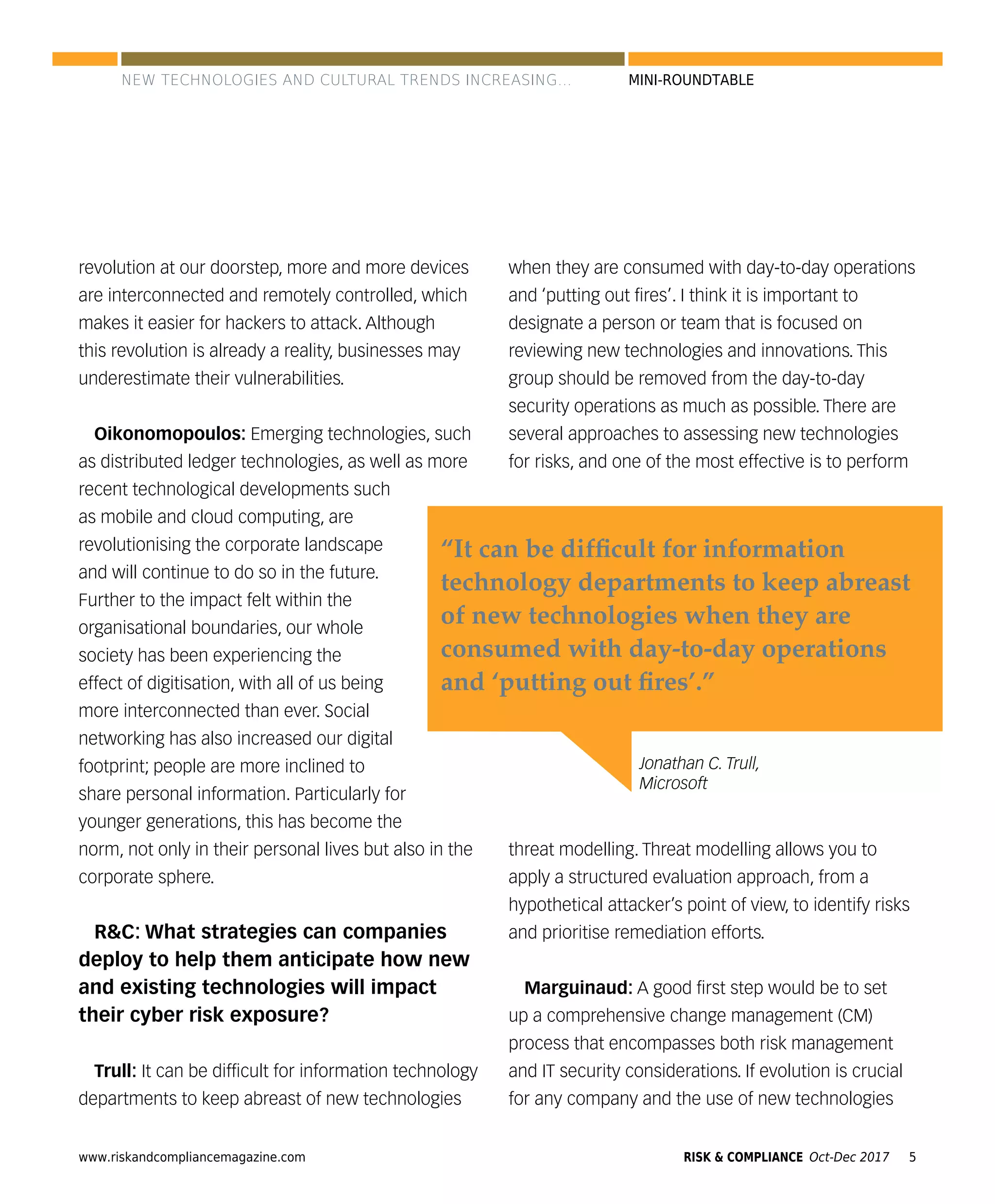 www.riskandcompliancemagazine.com 5RISK & COMPLIANCE Oct-Dec 2017
MINI-ROUNDTABLE
revolution at our doorstep, more and more devices
are interconnected and remotely controlled, which
makes it easier for hackers to attack. Although
this revolution is already a reality, businesses may
underestimate their vulnerabilities.
Oikonomopoulos: Emerging technologies, such
as distributed ledger technologies, as well as more
recent technological developments such
as mobile and cloud computing, are
revolutionising the corporate landscape
and will continue to do so in the future.
Further to the impact felt within the
organisational boundaries, our whole
society has been experiencing the
effect of digitisation, with all of us being
more interconnected than ever. Social
networking has also increased our digital
footprint; people are more inclined to
share personal information. Particularly for
younger generations, this has become the
norm, not only in their personal lives but also in the
corporate sphere.
R&C: What strategies can companies
deploy to help them anticipate how new
and existing technologies will impact
their cyber risk exposure?
Trull: It can be difﬁcult for information technology
departments to keep abreast of new technologies
when they are consumed with day-to-day operations
and ‘putting out ﬁres’. I think it is important to
designate a person or team that is focused on
reviewing new technologies and innovations. This
group should be removed from the day-to-day
security operations as much as possible. There are
several approaches to assessing new technologies
for risks, and one of the most effective is to perform
threat modelling. Threat modelling allows you to
apply a structured evaluation approach, from a
hypothetical attacker’s point of view, to identify risks
and prioritise remediation efforts.
Marguinaud: A good ﬁrst step would be to set
up a comprehensive change management (CM)
process that encompasses both risk management
and IT security considerations. If evolution is crucial
for any company and the use of new technologies
Jonathan C. Trull,
Microsoft
“It can be difﬁcult for information
technology departments to keep abreast
of new technologies when they are
consumed with day-to-day operations
and ‘putting out ﬁres’.”
NEW TECHNOLOGIES AND CULTURAL TRENDS INCREASING...
 