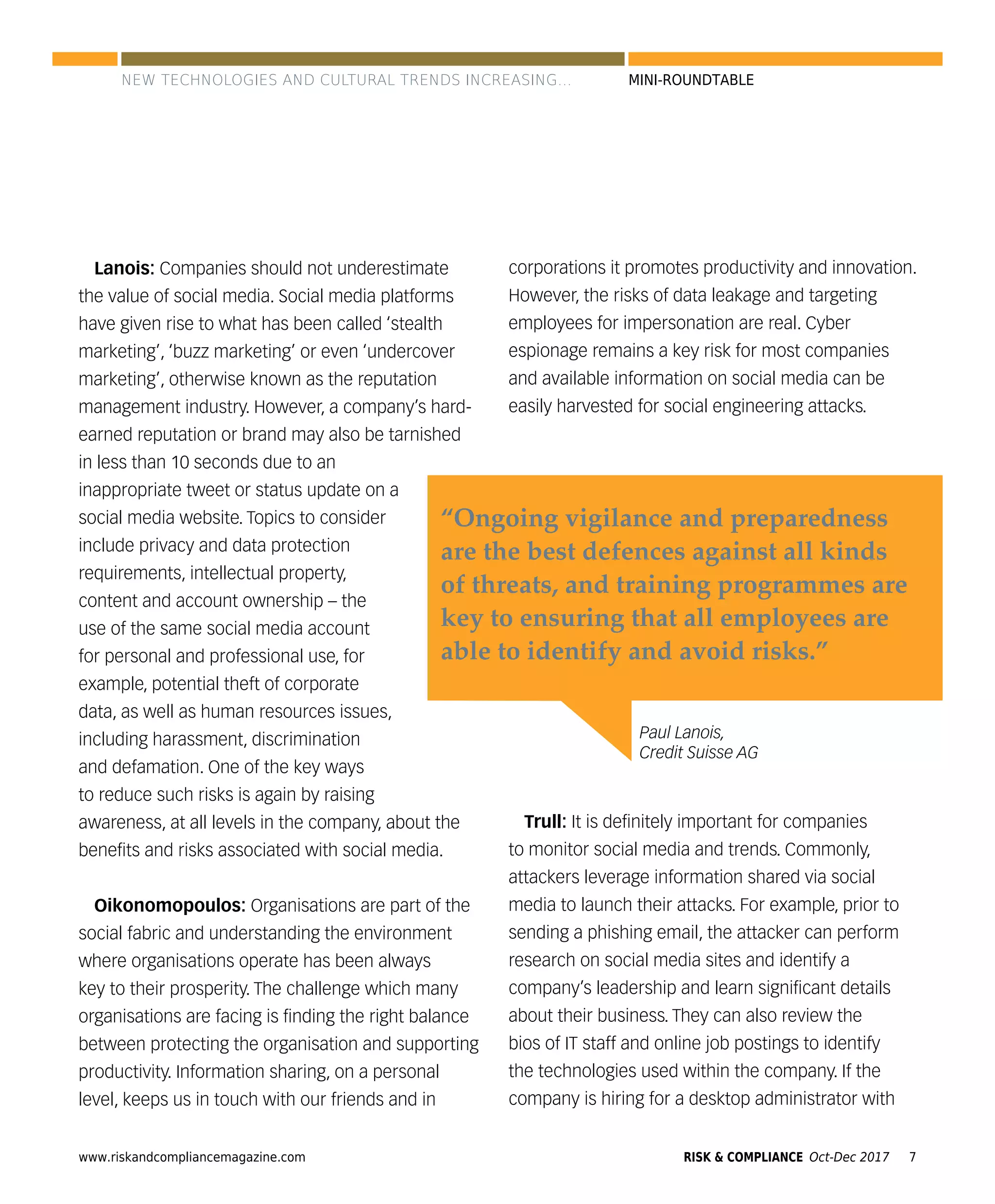 www.riskandcompliancemagazine.com 7RISK & COMPLIANCE Oct-Dec 2017
MINI-ROUNDTABLE
Lanois: Companies should not underestimate
the value of social media. Social media platforms
have given rise to what has been called ‘stealth
marketing’, ‘buzz marketing’ or even ‘undercover
marketing’, otherwise known as the reputation
management industry. However, a company’s hard-
earned reputation or brand may also be tarnished
in less than 10 seconds due to an
inappropriate tweet or status update on a
social media website. Topics to consider
include privacy and data protection
requirements, intellectual property,
content and account ownership – the
use of the same social media account
for personal and professional use, for
example, potential theft of corporate
data, as well as human resources issues,
including harassment, discrimination
and defamation. One of the key ways
to reduce such risks is again by raising
awareness, at all levels in the company, about the
beneﬁts and risks associated with social media.
Oikonomopoulos: Organisations are part of the
social fabric and understanding the environment
where organisations operate has been always
key to their prosperity. The challenge which many
organisations are facing is ﬁnding the right balance
between protecting the organisation and supporting
productivity. Information sharing, on a personal
level, keeps us in touch with our friends and in
corporations it promotes productivity and innovation.
However, the risks of data leakage and targeting
employees for impersonation are real. Cyber
espionage remains a key risk for most companies
and available information on social media can be
easily harvested for social engineering attacks.
Trull: It is deﬁnitely important for companies
to monitor social media and trends. Commonly,
attackers leverage information shared via social
media to launch their attacks. For example, prior to
sending a phishing email, the attacker can perform
research on social media sites and identify a
company’s leadership and learn signiﬁcant details
about their business. They can also review the
bios of IT staff and online job postings to identify
the technologies used within the company. If the
company is hiring for a desktop administrator with
Paul Lanois,
Credit Suisse AG
“Ongoing vigilance and preparedness
are the best defences against all kinds
of threats, and training programmes are
key to ensuring that all employees are
able to identify and avoid risks.”
NEW TECHNOLOGIES AND CULTURAL TRENDS INCREASING...
 