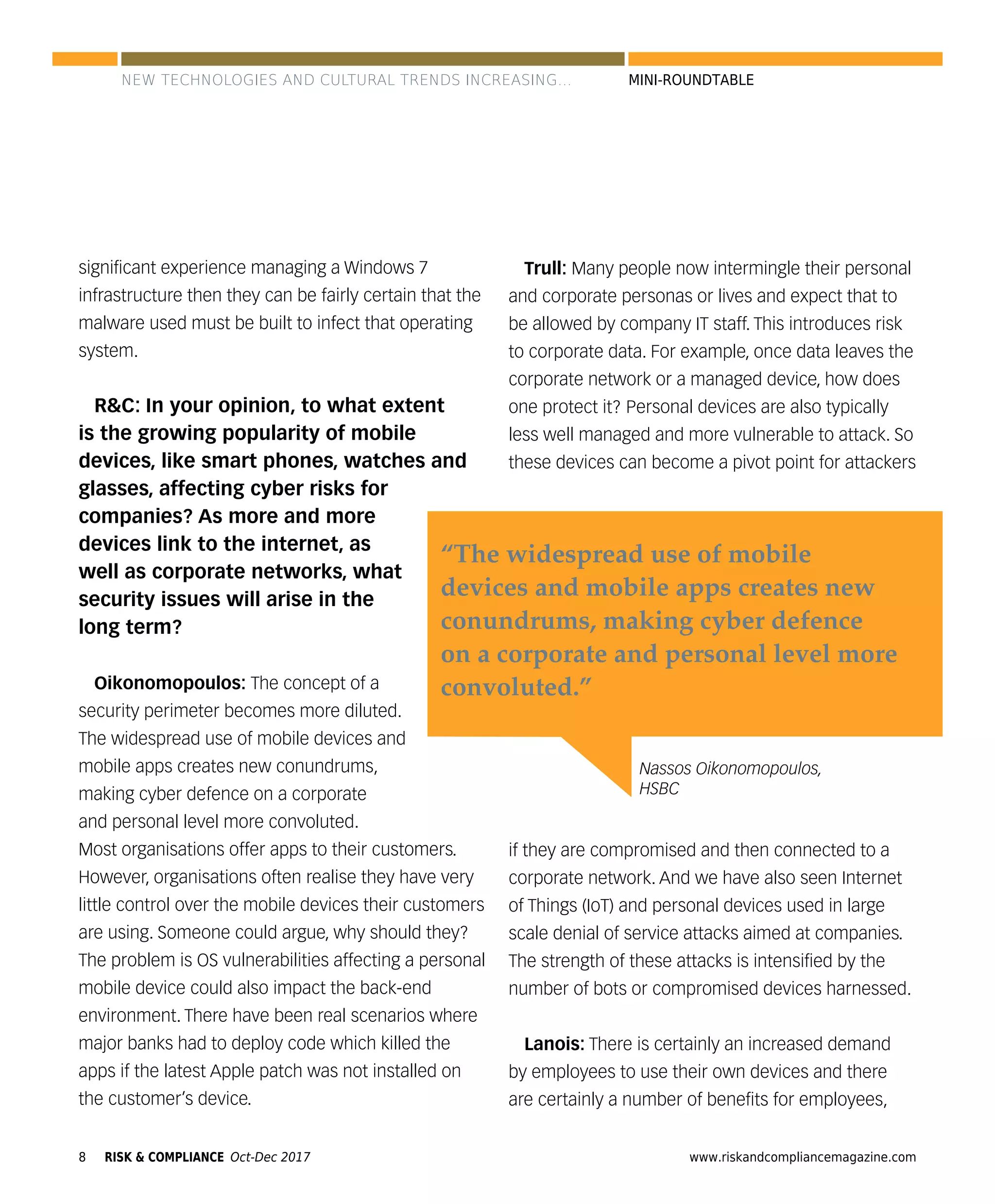 8 www.riskandcompliancemagazine.comRISK & COMPLIANCE Oct-Dec 2017
MINI-ROUNDTABLE
signiﬁcant experience managing a Windows 7
infrastructure then they can be fairly certain that the
malware used must be built to infect that operating
system.
R&C: In your opinion, to what extent
is the growing popularity of mobile
devices, like smart phones, watches and
glasses, affecting cyber risks for
companies? As more and more
devices link to the internet, as
well as corporate networks, what
security issues will arise in the
long term?
Oikonomopoulos: The concept of a
security perimeter becomes more diluted.
The widespread use of mobile devices and
mobile apps creates new conundrums,
making cyber defence on a corporate
and personal level more convoluted.
Most organisations offer apps to their customers.
However, organisations often realise they have very
little control over the mobile devices their customers
are using. Someone could argue, why should they?
The problem is OS vulnerabilities affecting a personal
mobile device could also impact the back-end
environment. There have been real scenarios where
major banks had to deploy code which killed the
apps if the latest Apple patch was not installed on
the customer’s device.
Trull: Many people now intermingle their personal
and corporate personas or lives and expect that to
be allowed by company IT staff. This introduces risk
to corporate data. For example, once data leaves the
corporate network or a managed device, how does
one protect it? Personal devices are also typically
less well managed and more vulnerable to attack. So
these devices can become a pivot point for attackers
if they are compromised and then connected to a
corporate network. And we have also seen Internet
of Things (IoT) and personal devices used in large
scale denial of service attacks aimed at companies.
The strength of these attacks is intensiﬁed by the
number of bots or compromised devices harnessed.
Lanois: There is certainly an increased demand
by employees to use their own devices and there
are certainly a number of beneﬁts for employees,
Nassos Oikonomopoulos,
HSBC
“The widespread use of mobile
devices and mobile apps creates new
conundrums, making cyber defence
on a corporate and personal level more
convoluted.”
NEW TECHNOLOGIES AND CULTURAL TRENDS INCREASING...
 