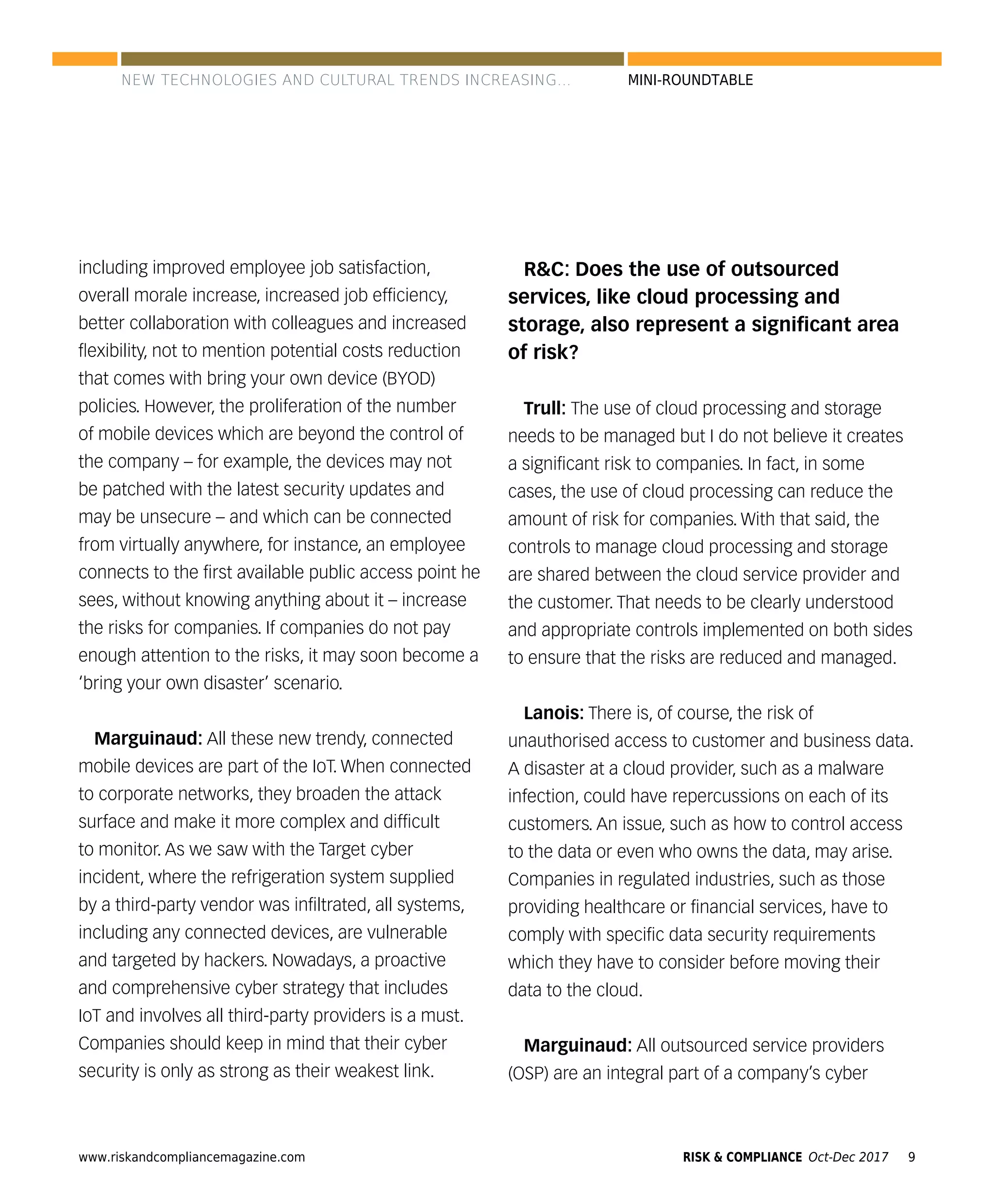 www.riskandcompliancemagazine.com 9RISK & COMPLIANCE Oct-Dec 2017
MINI-ROUNDTABLE
including improved employee job satisfaction,
overall morale increase, increased job efﬁciency,
better collaboration with colleagues and increased
ﬂexibility, not to mention potential costs reduction
that comes with bring your own device (BYOD)
policies. However, the proliferation of the number
of mobile devices which are beyond the control of
the company – for example, the devices may not
be patched with the latest security updates and
may be unsecure – and which can be connected
from virtually anywhere, for instance, an employee
connects to the ﬁrst available public access point he
sees, without knowing anything about it – increase
the risks for companies. If companies do not pay
enough attention to the risks, it may soon become a
‘bring your own disaster’ scenario.
Marguinaud: All these new trendy, connected
mobile devices are part of the IoT. When connected
to corporate networks, they broaden the attack
surface and make it more complex and difﬁcult
to monitor. As we saw with the Target cyber
incident, where the refrigeration system supplied
by a third-party vendor was inﬁltrated, all systems,
including any connected devices, are vulnerable
and targeted by hackers. Nowadays, a proactive
and comprehensive cyber strategy that includes
IoT and involves all third-party providers is a must.
Companies should keep in mind that their cyber
security is only as strong as their weakest link.
R&C: Does the use of outsourced
services, like cloud processing and
storage, also represent a signiﬁcant area
of risk?
Trull: The use of cloud processing and storage
needs to be managed but I do not believe it creates
a signiﬁcant risk to companies. In fact, in some
cases, the use of cloud processing can reduce the
amount of risk for companies. With that said, the
controls to manage cloud processing and storage
are shared between the cloud service provider and
the customer. That needs to be clearly understood
and appropriate controls implemented on both sides
to ensure that the risks are reduced and managed.
Lanois: There is, of course, the risk of
unauthorised access to customer and business data.
A disaster at a cloud provider, such as a malware
infection, could have repercussions on each of its
customers. An issue, such as how to control access
to the data or even who owns the data, may arise.
Companies in regulated industries, such as those
providing healthcare or ﬁnancial services, have to
comply with speciﬁc data security requirements
which they have to consider before moving their
data to the cloud.
Marguinaud: All outsourced service providers
(OSP) are an integral part of a company’s cyber
NEW TECHNOLOGIES AND CULTURAL TRENDS INCREASING...
 