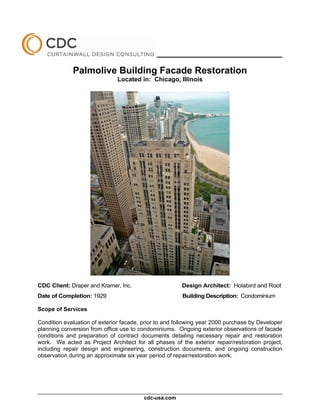 ________________________________________

             Palmolive Building Facade Restoration
                              Located in: Chicago, Illinois




CDC Client: Draper and Kramer, Inc.                     Design Architect: Holabird and Root
Date of Completion: 1929                                Building Description: Condominium

Scope of Services

Condition evaluation of exterior facade, prior to and following year 2000 purchase by Developer
planning conversion from office use to condominiums. Ongoing exterior observations of facade
conditions and preparation of contract documents detailing necessary repair and restoration
work. We acted as Project Architect for all phases of the exterior repair/restoration project,
including repair design and engineering, construction documents, and ongoing construction
observation during an approximate six year period of repair/restoration work.




                                         cdc-usa.com
 