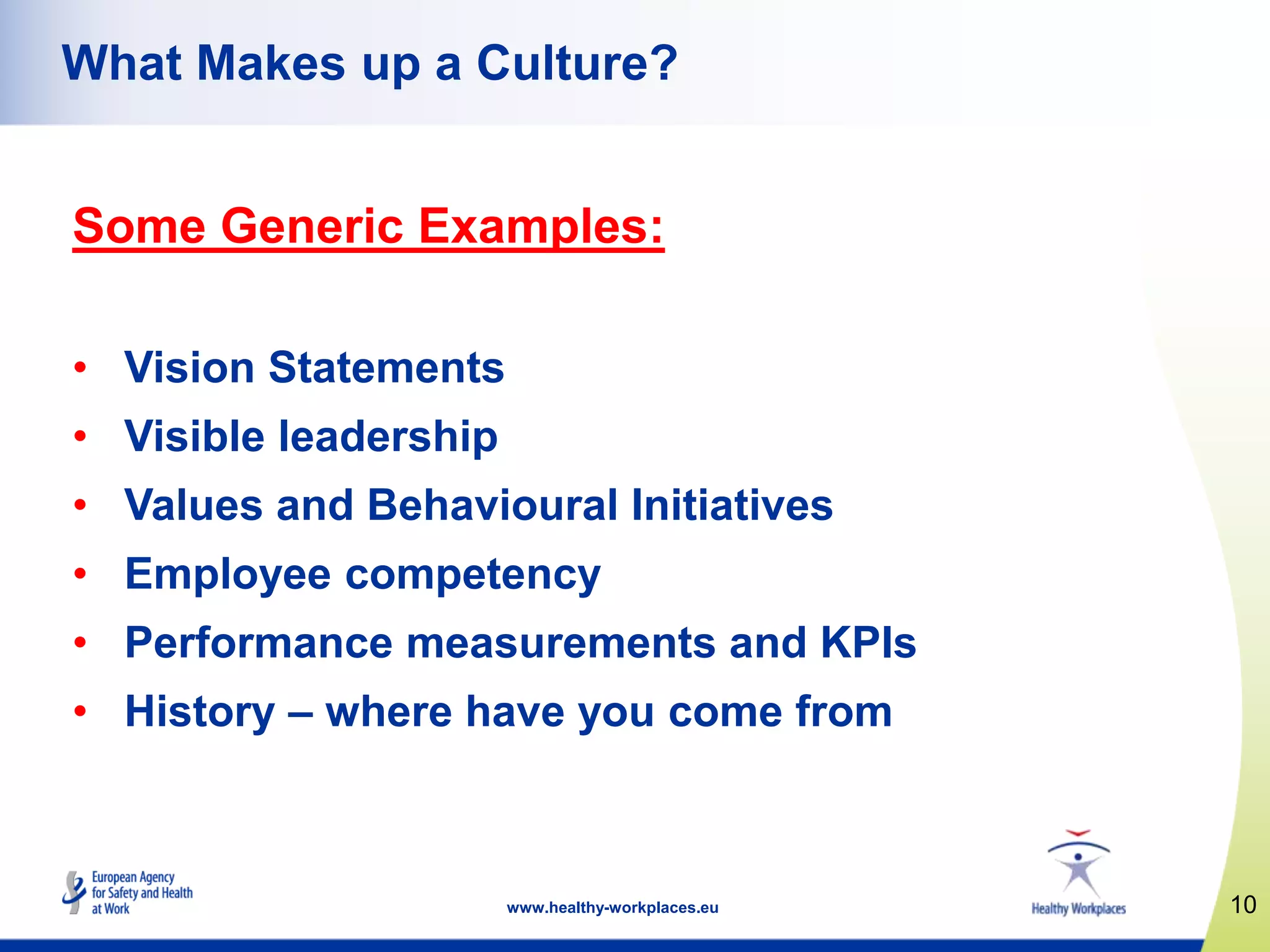 10www.healthy-workplaces.eu
What Makes up a Culture?
Some Generic Examples:
• Vision Statements
• Visible leadership
• Values and Behavioural Initiatives
• Employee competency
• Performance measurements and KPIs
• History – where have you come from
 