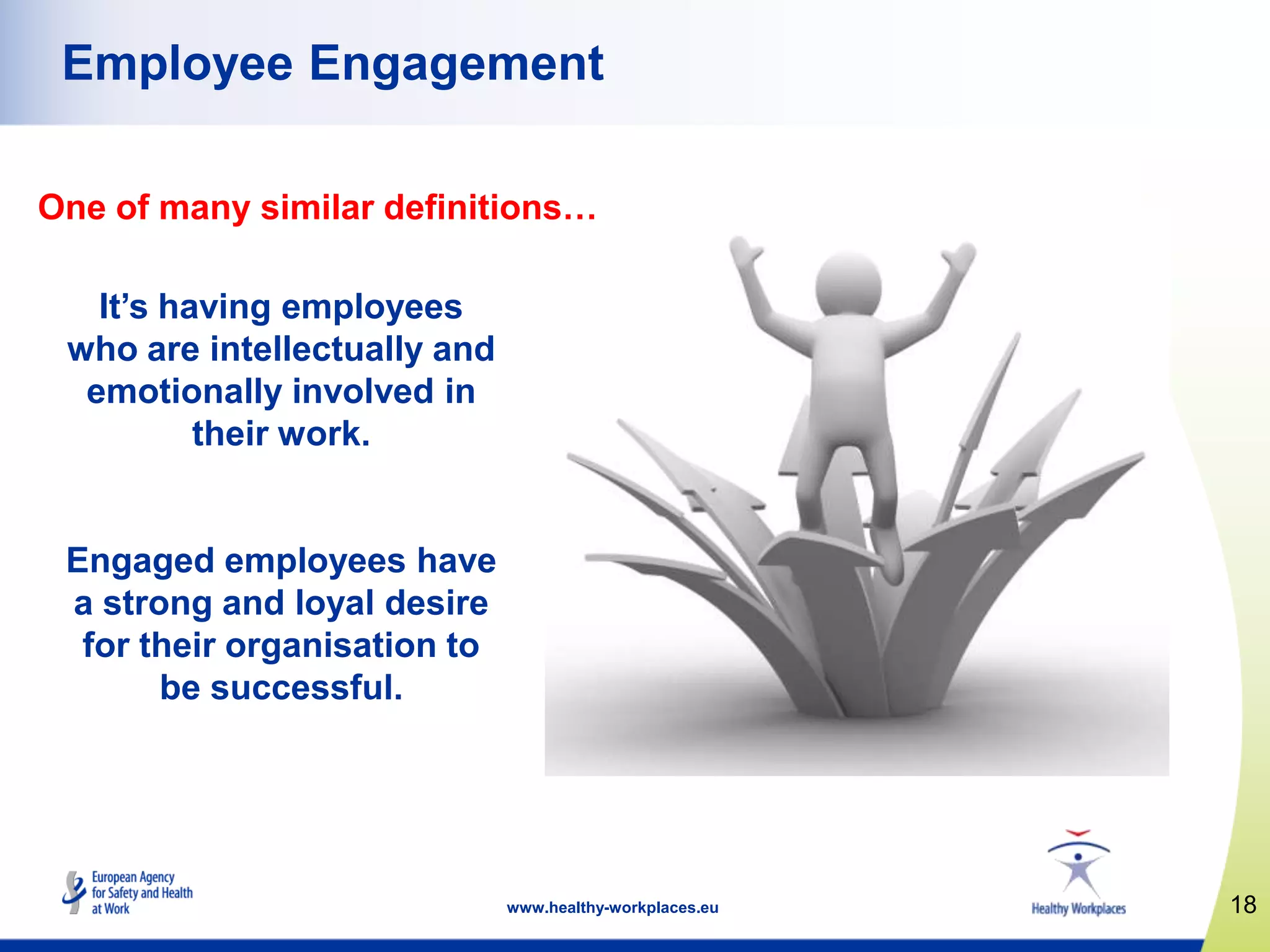 18www.healthy-workplaces.eu
Employee Engagement
It‟s having employees
who are intellectually and
emotionally involved in
their work.
Engaged employees have
a strong and loyal desire
for their organisation to
be successful.
One of many similar definitions…
 