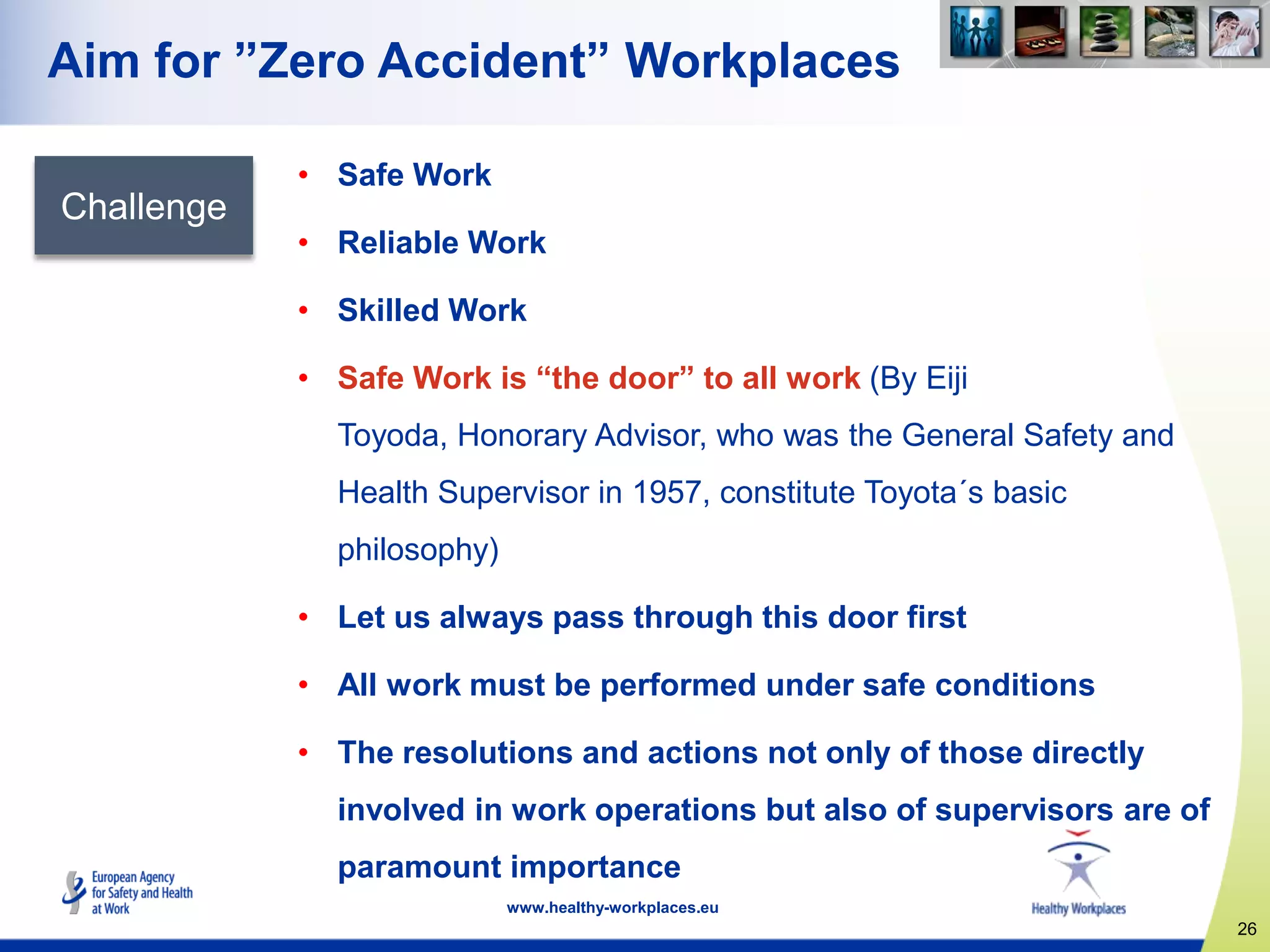 26
www.healthy-workplaces.eu
Aim for ”Zero Accident” Workplaces
Challenge
• Safe Work
• Reliable Work
• Skilled Work
• Safe Work is “the door” to all work (By Eiji
Toyoda, Honorary Advisor, who was the General Safety and
Health Supervisor in 1957, constitute Toyota´s basic
philosophy)
• Let us always pass through this door first
• All work must be performed under safe conditions
• The resolutions and actions not only of those directly
involved in work operations but also of supervisors are of
paramount importance
 