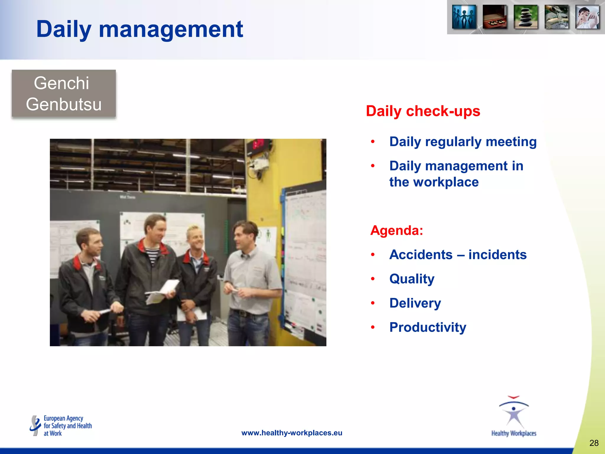 28
www.healthy-workplaces.eu
Daily management
Daily check-ups
• Daily regularly meeting
• Daily management in
the workplace
Agenda:
• Accidents – incidents
• Quality
• Delivery
• Productivity
Genchi
Genbutsu
 
