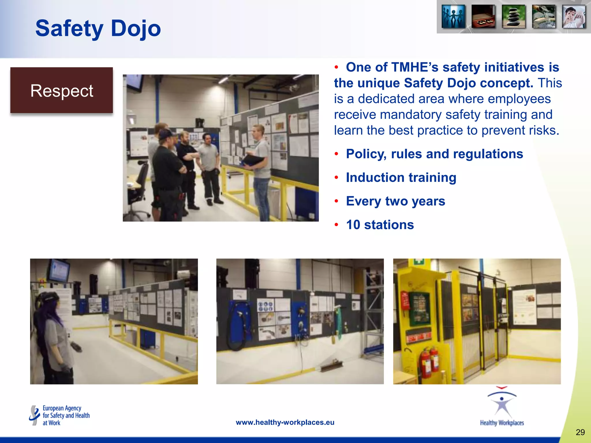 29
www.healthy-workplaces.eu
Safety Dojo
• One of TMHE‟s safety initiatives is
the unique Safety Dojo concept. This
is a dedicated area where employees
receive mandatory safety training and
learn the best practice to prevent risks.
• Policy, rules and regulations
• Induction training
• Every two years
• 10 stations
Respect
 