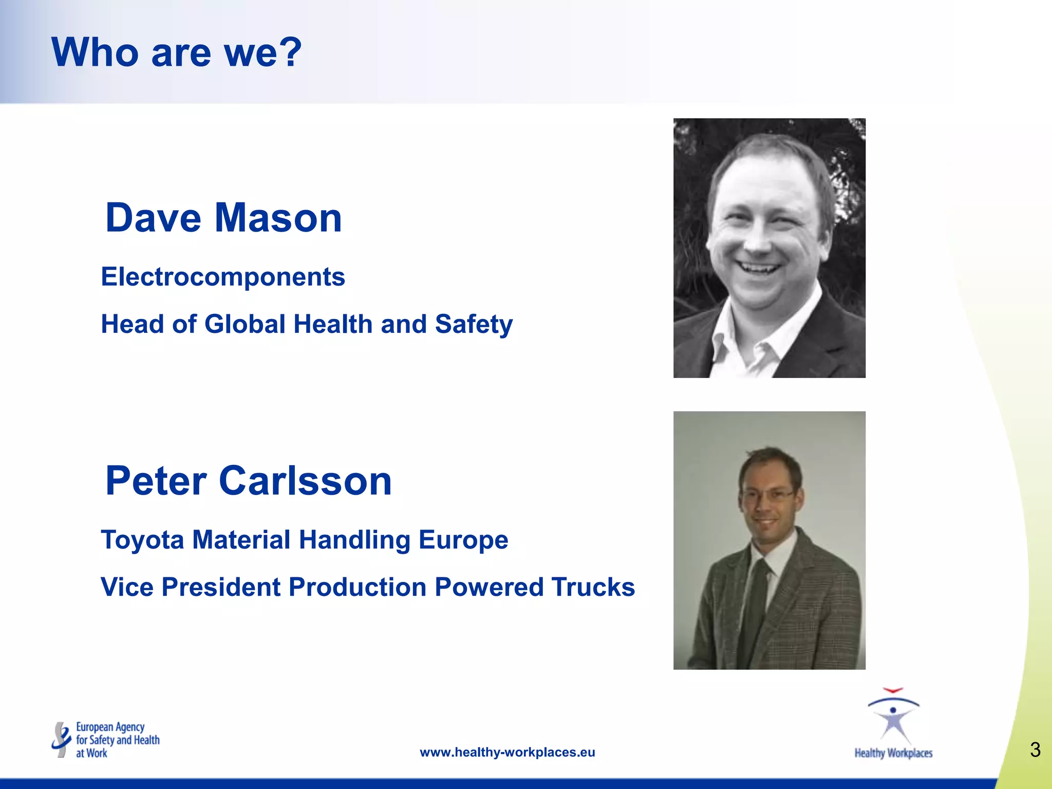 3www.healthy-workplaces.eu
Who are we?
Dave Mason
Electrocomponents
Head of Global Health and Safety
Peter Carlsson
Toyota Material Handling Europe
Vice President Production Powered Trucks
 