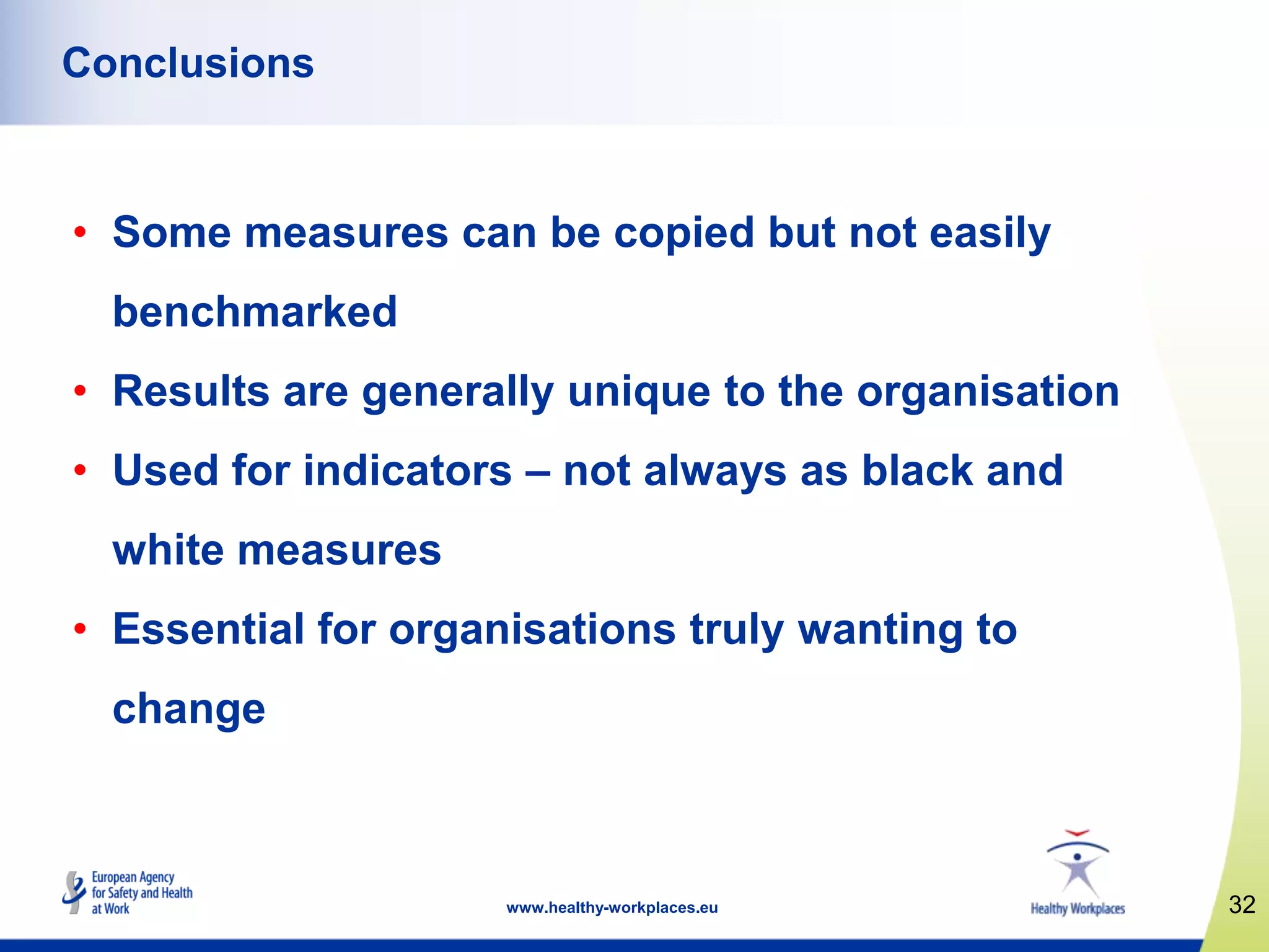 32www.healthy-workplaces.eu
Conclusions
• Some measures can be copied but not easily
benchmarked
• Results are generally unique to the organisation
• Used for indicators – not always as black and
white measures
• Essential for organisations truly wanting to
change
 