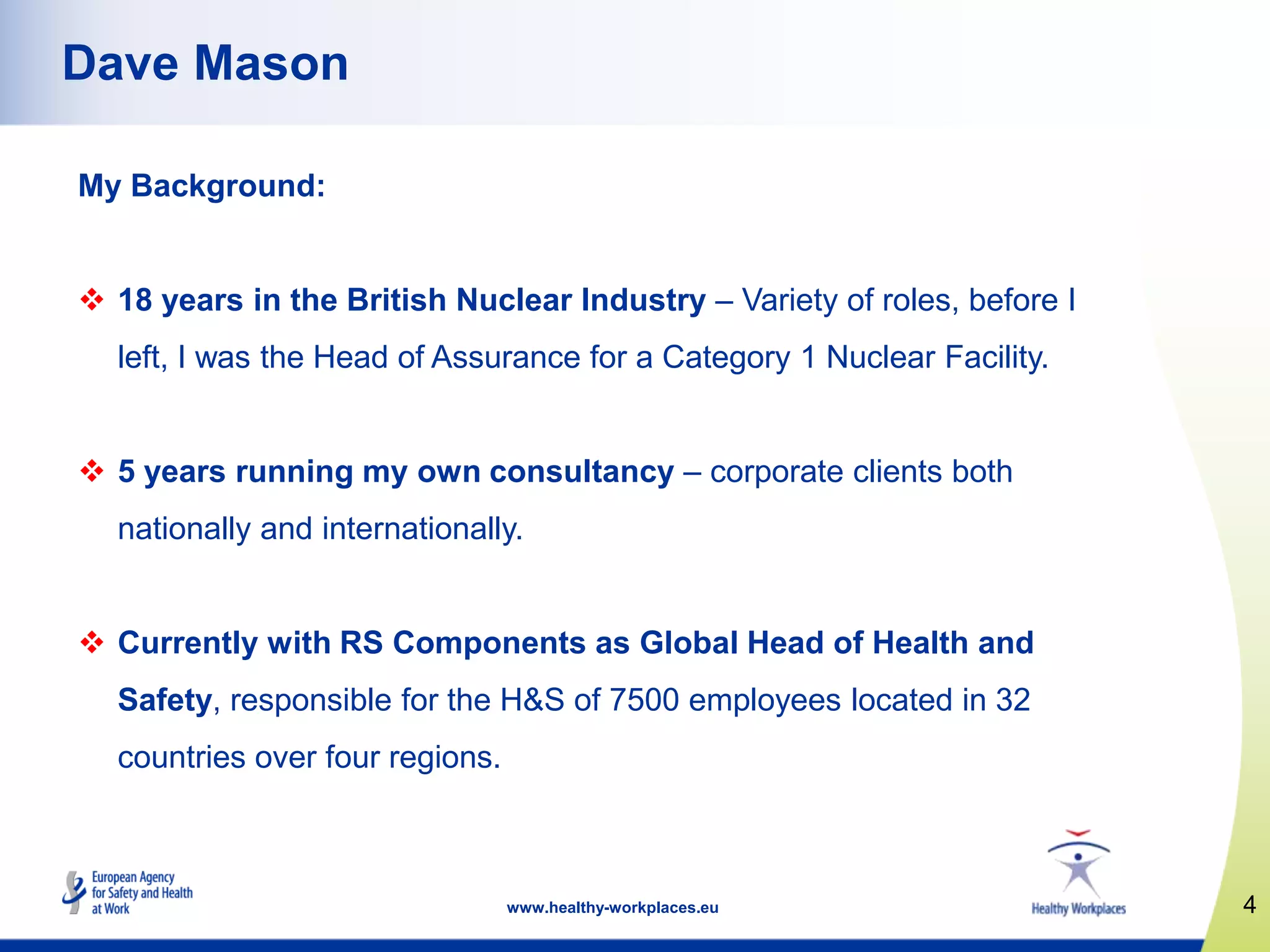 4www.healthy-workplaces.eu
Dave Mason
My Background:
 18 years in the British Nuclear Industry – Variety of roles, before I
left, I was the Head of Assurance for a Category 1 Nuclear Facility.
 5 years running my own consultancy – corporate clients both
nationally and internationally.
 Currently with RS Components as Global Head of Health and
Safety, responsible for the H&S of 7500 employees located in 32
countries over four regions.
 