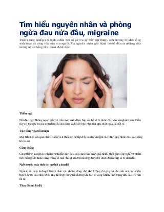 Tìm hiểu nguyên nhân và phòng
ngừa đau nửa đầu, migraine
Thật khủng khiếp khi bị đau đầu bởi nó gây ra sự mất tập trung, ảnh hưởng tới đời sống
sinh hoạt và công việc của con người. Và nguyên nhân gây bệnh có thể đến từ những việc
tưởng như chẳng liên quan dưới đây:
Thiếu ngủ
Nếu bạn ngủ không ngon giấc và trằn trọc suốt đêm,bạn có thể sẽ bị nhức đầu vào sáng hôm sau. Điều
này có thể gây ra các cơn đau đầu dai dẳng và khiến bạn phải trải qua một ngày dài tồi tệ.
Tiệc tùng vào tối muộn
Một bữa tiệc với quá nhiều rượu và ít thức ăn để lấp đầy dạ dày cũng là tác nhân gây nhức đầu vào sáng
hôm sau.
Căng thẳng
Căng thẳng là nguyên nhân chính dẫn đến đau đầu. Khi bạn dành quá nhiều thời gian suy nghĩ và phân
tích điều gì đó hoặc căng thẳng vì một thứ gì mà bạn không thay đổi được,bạn cũng sẽ bị đau đầu.
Ngồi trước máy tính trong thời gian dài
Ngồi trước máy tính quá lâu và nhìn vào những dòng chữ nhỏ không chỉ gây hại cho mắt mà còn khiến
bạn bị nhức đầu nhẹ. Điều này kết hợp cùng tắc đường khi tan sở càng khiến tình trạng đau đầu trở nên
tồi tệ
Thay đổi nhiệt độ
 
