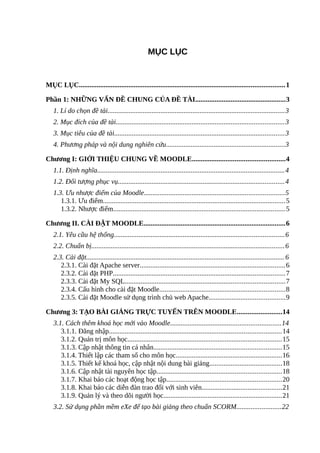 MỤC LỤC
MỤC LỤC....................................................................................................................1
Phần 1: NHỮNG VẤN ĐỀ CHUNG CỦA ĐỀ TÀI...................................................3
1. Lí do chọn đề tài....................................................................................................3
2. Mục đích của đề tài...............................................................................................3
3. Mục tiêu của đề tài................................................................................................3
4. Phương pháp và nội dung nghiên cứu...................................................................3
Chương I: GIỚI THIỆU CHUNG VỀ MOODLE....................................................4
1.1. Định nghĩa..........................................................................................................4
1.2. Đối tượng phục vụ..............................................................................................4
1.3. Ưu nhược điểm của Moodle...............................................................................5
1.3.1. Ưu điểm.......................................................................................................5
1.3.2. Nhược điểm.................................................................................................5
Chương II. CÀI ĐẶT MOODLE................................................................................6
2.1. Yêu cầu hệ thống................................................................................................6
2.2. Chuẩn bị.............................................................................................................6
2.3. Cài đặt................................................................................................................6
2.3.1. Cài đặt Apache server..................................................................................6
2.3.2. Cài đặt PHP.................................................................................................7
2.3.3. Cài đặt My SQL..........................................................................................7
2.3.4. Cấu hình cho cài đặt Moodle.......................................................................8
2.3.5. Cài đặt Moodle sử dụng trình chủ web Apache...........................................9
Chương 3: TẠO BÀI GIẢNG TRỰC TUYẾN TRÊN MOODLE.........................14
3.1. Cách thêm khoá học mới vào Moodle..............................................................14
3.1.1. Đăng nhập.................................................................................................14
3.1.2. Quản trị môn học.......................................................................................15
3.1.3. Cập nhật thông tin cá nhân........................................................................15
3.1.4. Thiết lập các tham số cho môn học............................................................16
3.1.5. Thiết kế khoá học, cập nhật nội dung bài giảng.........................................18
3.1.6. Cập nhật tài nguyên học tập......................................................................18
3.1.7. Khai báo các hoạt động học tập.................................................................20
3.1.8. Khai báo các diễn đàn trao đổi với sinh viên.............................................21
3.1.9. Quản lý và theo dõi người học...................................................................21
3.2. Sử dụng phần mềm eXe để tạo bài giảng theo chuẩn SCORM.........................22
 