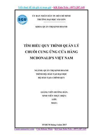 Viết thuê đề tài giá rẻ trọn gói - KB Zalo/Tele : 0973.287.149
Luanvanmaster.com – Cần Kham Thảo - Kết bạn Zalo/Tele : 0973.287.149
ỦY BAN NHÂN DÂN TP. HỒ CHÍ MINH
TRƯỜNG ĐẠI HỌC SÀI GÒN
KHOA QUẢN TRỊ KINH DOANH
TÌM HIỂU QUY TRÌNH QUẢN LÝ
CHUỖI CUNG ỨNG CỬA HÀNG
MCDONALD'S VIỆT NAM
NGÀNH: QUẢN TRỊ KINH DOANH
TRÌNH ĐỘ: ĐÀO TẠO ĐẠI HỌC
HỆ ĐÀO TẠO: CHÍNH QUY
GIẢNG VIÊN HƯỚNG DẪN:
SINH VIÊN THỰC HIỆN:
LỚP:
MSSV:
TP.HCM tháng 4 năm 2017
 