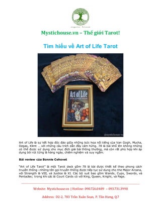 Mystichouse.vn – Thế giới Tarot!
Website: Mystichouse.vn | Hotline: 090.726.0489 – 093.731.3998
Address: D2-2, 783 Trần Xuân Soạn, P. Tân Hưng, Q.7
Tìm hiểu vềArt ofLifeTarot- Tìmhiểu vềArt of Life Tarot tiếngviệt- Tìm hiểu vềArt ofLifeTarotcựchay
Tìm hiểu về Art of Life Tarot
Art of Life là sự kết hợp độc đáo giữa những bức họa nổi tiếng của Van Gogh, Mucha,
Degas, Klimt … với những câu trích dẫn đầy cảm hứng. 78 lá bài khổ lớn không những
có thể được sử dụng cho mục đích giải bài thông thường, mà còn rất phù hợp khi áp
dụng bói rút từng lá hàng ngày, chiêm nghiệm và suy ngẫm.
Bài review của Bonnie Cehovet
“Art of Life Tarot” là một Tarot deck gồm 78 lá bài được thiết kế theo phong cách
truyền thống –những tên gọi truyền thống được tiếp tục sử dụng cho the Major Arcana,
với Strength là VIII, và Justice là XI. Các bộ suit bao gồm Wands, Cups, Swords, và
Pentacles; trong khi các lá Court Cards có với King, Queen, Knight, và Page.
 