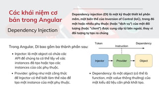 Injector: là một object có chứa các
API để chúng ta có thể lấy về các
instances đã tạo hoặc tạo các
instances của các phụ thuộc.
Provider: giống như một công thức
để Injector có thể biết làm thế nào để
tạo một instance của một phụ thuộc.
Dependency: là một object (có thể là
function, một value thông thường) của
một kiểu dữ liệu cần phải khởi tạo.
Các khái niệm cơ
bản trong Angular
Dependency injection (DI) là một kỹ thuật thiết kế phần
mềm, một biến thể của Inversion of Control (IoC), trong đó
một hoặc nhiều phụ thuộc (hoặc "dịch vụ") của một đối
tượng (hoặc "client") được cung cấp từ bên ngoài, thay vì
đối tượng tự tạo ra chúng
Dependency Injection
Trong Angular, DI bao gồm ba thành phần sau:
 