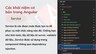 Các khái niệm cơ
bản trong Angular
Service là các đoạn code được tạo ra để
phục vụ một chức năng nào đó. Chẳng hạn
như tính toán, lấy dữ liệu từ server, validate
dữ liệu…Service được sử dụng trong
component thông qua dependency
injection.
Service
 