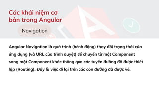 Các khái niệm cơ
bản trong Angular
Navigation
Angular Navigation là quá trình (hành động) thay đổi trạng thái của
ứng dụng (và URL của trình duyệt) để chuyển từ một Component
sang một Component khác thông qua các tuyến đường đã được thiết
lập (Routing). Đây là việc đi lại trên các con đường đã được vẽ.
 
