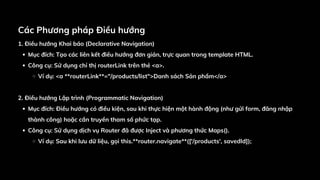 Các Phương pháp Điều hướng
1. Điều hướng Khai báo (Declarative Navigation)
Mục đích: Tạo các liên kết điều hướng đơn giản, trực quan trong template HTML.
Công cụ: Sử dụng chỉ thị routerLink trên thẻ <a>.
Ví dụ: <a **routerLink**="/products/list">Danh sách Sản phẩm</a>
2. Điều hướng Lập trình (Programmatic Navigation)
Mục đích: Điều hướng có điều kiện, sau khi thực hiện một hành động (như gửi form, đăng nhập
thành công) hoặc cần truyền tham số phức tạp.
Công cụ: Sử dụng dịch vụ Router đã được Inject và phương thức Maps().
Ví dụ: Sau khi lưu dữ liệu, gọi this.**router.navigate**(['/products', savedId]);
 