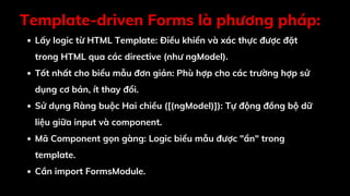 Template-driven Forms là phương pháp:
Lấy logic từ HTML Template: Điều khiển và xác thực được đặt
trong HTML qua các directive (như ngModel).
Tốt nhất cho biểu mẫu đơn giản: Phù hợp cho các trường hợp sử
dụng cơ bản, ít thay đổi.
Sử dụng Ràng buộc Hai chiều ([(ngModel)]): Tự động đồng bộ dữ
liệu giữa input và component.
Mã Component gọn gàng: Logic biểu mẫu được "ẩn" trong
template.
Cần import FormsModule.
 