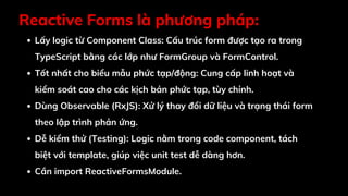 Reactive Forms là phương pháp:
Lấy logic từ Component Class: Cấu trúc form được tạo ra trong
TypeScript bằng các lớp như FormGroup và FormControl.
Tốt nhất cho biểu mẫu phức tạp/động: Cung cấp linh hoạt và
kiểm soát cao cho các kịch bản phức tạp, tùy chỉnh.
Dùng Observable (RxJS): Xử lý thay đổi dữ liệu và trạng thái form
theo lập trình phản ứng.
Dễ kiểm thử (Testing): Logic nằm trong code component, tách
biệt với template, giúp việc unit test dễ dàng hơn.
Cần import ReactiveFormsModule.
 