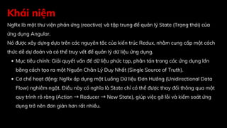 Khái niệm
NgRx là một thư viện phản ứng (reactive) và tập trung để quản lý State (Trạng thái) của
ứng dụng Angular.
Nó được xây dựng dựa trên các nguyên tắc của kiến trúc Redux, nhằm cung cấp một cách
thức dễ dự đoán và có thể truy vết để quản lý dữ liệu ứng dụng.
Mục tiêu chính: Giải quyết vấn đề dữ liệu phức tạp, phân tán trong các ứng dụng lớn
bằng cách tạo ra một Nguồn Chân Lý Duy Nhất (Single Source of Truth).
Cơ chế hoạt động: NgRx áp dụng một Luồng Dữ liệu Đơn Hướng (Unidirectional Data
Flow) nghiêm ngặt. Điều này có nghĩa là State chỉ có thể được thay đổi thông qua một
quy trình rõ ràng (Action →Reducer →New State), giúp việc gỡ lỗi và kiểm soát ứng
dụng trở nên đơn giản hơn rất nhiều.
 