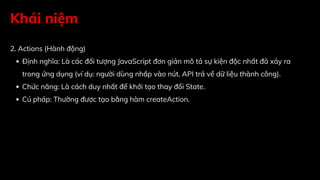 Khái niệm
2. Actions (Hành động)
Định nghĩa: Là các đối tượng JavaScript đơn giản mô tả sự kiện độc nhất đã xảy ra
trong ứng dụng (ví dụ: người dùng nhấp vào nút, API trả về dữ liệu thành công).
Chức năng: Là cách duy nhất để khởi tạo thay đổi State.
Cú pháp: Thường được tạo bằng hàm createAction.
 