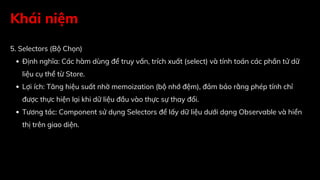 Khái niệm
5. Selectors (Bộ Chọn)
Định nghĩa: Các hàm dùng để truy vấn, trích xuất (select) và tính toán các phần tử dữ
liệu cụ thể từ Store.
Lợi ích: Tăng hiệu suất nhờ memoization (bộ nhớ đệm), đảm bảo rằng phép tính chỉ
được thực hiện lại khi dữ liệu đầu vào thực sự thay đổi.
Tương tác: Component sử dụng Selectors để lấy dữ liệu dưới dạng Observable và hiển
thị trên giao diện.
 