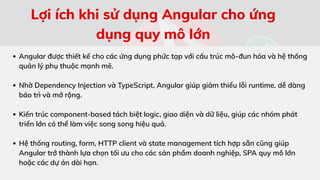 Angular được thiết kế cho các ứng dụng phức tạp với cấu trúc mô-đun hóa và hệ thống
quản lý phụ thuộc mạnh mẽ.
Nhờ Dependency Injection và TypeScript, Angular giúp giảm thiểu lỗi runtime, dễ dàng
bảo trì và mở rộng.
Kiến trúc component-based tách biệt logic, giao diện và dữ liệu, giúp các nhóm phát
triển lớn có thể làm việc song song hiệu quả.
Hệ thống routing, form, HTTP client và state management tích hợp sẵn cũng giúp
Angular trở thành lựa chọn tối ưu cho các sản phẩm doanh nghiệp, SPA quy mô lớn
hoặc các dự án dài hạn.
Lợi ích khi sử dụng Angular cho ứng
dụng quy mô lớn
 