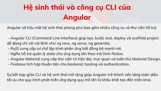 Angular sở hữu một hệ sinh thái phong phú bao gồm nhiều công cụ và thư viện hỗ trợ:
- Angular CLI (Command Line Interface) giúp tạo, build, test, deploy và scaffold project
dễ dàng chỉ với vài lệnh như ng new, ng serve, ng generate.
- RxJS cung cấp cơ chế lập trình phản ứng bất đồng bộ mạnh mẽ.
- NgRx hỗ trợ quản lý state cho ứng dụng lớn theo mô hình Redux.
- Angular Material cung cấp thư viện UI hiện đại, trực quan và tuân thủ Material Design.
- Firebase tích hợp thuận tiện cho backend, hosting và authentication.
Sự kết hợp giữa CLI và hệ sinh thái mở rộng giúp Angular trở thành nền tảng toàn diện,
tối ưu cho quy trình phát triển ứng dụng quy mô lớn từ khâu khởi tạo đến triển khai.
Hệ sinh thái và công cụ CLI của
Angular
 