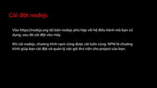 Cài đặt nodejs
Vào https://nodejs.org tải bản nodejs phù hợp với hệ điều hành mà bạn sử
dụng, sau đó cài đặt vào máy
Khi cài nodejs, chương trình npm cũng được cài luôn cùng. NPM là chương
trình giúp bạn cài đặt và quản lý các gói thư viện cho project của bạn.
 